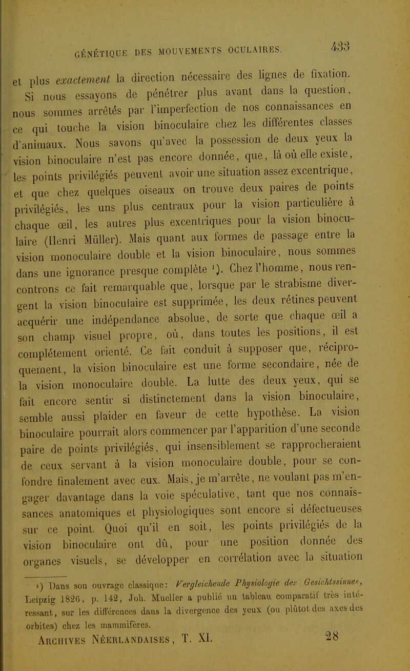 el plus exaclemml la direction nécessaire des lignes de fixalion. Si nous essayons de pénétrer plus avant dans la question, nous sommes arrêtés par l'imperfection de nos connaissances en ce qui louche la vision binoculaire chez les différentes classes d'animaux. Nous savons qu'avec la possession de deux yeux la vision binoculaire n'est pas encore donnée, que, là où elle existe, les points privilégiés peuvent avoir une situation assez excentrique, et que chez quelques oiseaux on trouve deux paires de points privilésiés, les uns plus centraux pour la vision particulière à chaque œil, les autres plus excentriques pour la vision binocu- laire (Henri MûUer). Mais quant aux formes de passage entre la vision monoculaire double et la vision binoculaire, nous sommes dans une ignorance presque complète Chez l'homme, nousren- conlrons ce fait remarquable que, forsque par le strabisme diver- gent la vision binoculaire est supprimée, les deux rétines peuvent acquérir une indépendance absolue, de sorte que chaque œil a son champ visuel propre, où, dans toutes les positions, il est complètement orienté. Ce faii conduit à supposer que, récipro- quement, la vision binoculaire est une forme secondaire, née de la vision' monoculaire double. La lutte des deux yeux, qui se fait encore sentir si distinctement dans la vision binoculaire, semble aussi plaider en faveur de cette hypothèse. La vision binoculaire pourrait alors commencer par l'apparition d'une seconde paire de points privilégiés, qui insensiblement se rapprocheraient de ceux servant à la vision monoculaire double, pour se con- fondre (inalement avec eux. Mais, je m'arrête, ne voulant pas m'en- gager davantage dans la voie spéculative, tant que nos connais- sances analomiques et physiologiques sont encore si défectueuses sur ce point. Quoi qu'il en soit, les points privilégiés de la vision binoculaire ont dù, pour une position donnée des organes visuels, se développer en corrélation avec la situation .) Dans son ouvrage classique: ^ergleiohende Physioluyie dm-- Gesiohtssinne.^, Leipzig 182(). p. 142, Joli. Mueller a publié uu tableau comparatif très inté- ressant, sur les différcaces dans la divergence des yeux (ou plutôt des axes des orbites) chez les mammifères. Archives Néerlandaises, T. XI. 28