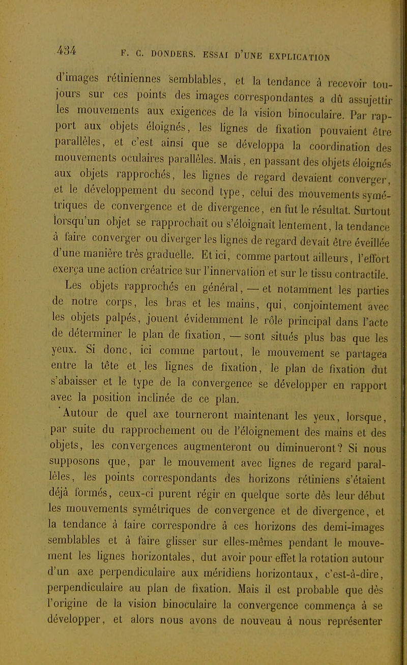 d'images rétiniennes semblables, et la tendance à recevoir lou- jours sur ces points des images correspondantes a dû assujettir les mouvements aux exigences de la vision binoculaire. Par rap- port aux objets éloignés, les lignes de fixation pouvaient être parallèles, et c'est ainsi que se développa la coordination des mouvements oculaires parallèles. Mais, en passant des objets éloignés aux objets rapprochés, les lignes de regard devaient converger, et le développement du second type, celui des mouvements symé- triques de convergence et de divergence, en fut le résultat. Surtout lorsqu'un objet se rapprochait ou s'éloignait lentement, la tendance à faire converger ou diverger les lignes de regard devait être éveillée d'une manière très graduelle. Et ici, comme partout ailleurs, l'effort exerça une action créatrice Sur l'innerva lion et sur le tissu contractile. Les objets rapprochés en général, — et notamment les parties de notre corps, les bras et les mains, qui, conjointement avec les objets palpés, jouent évidemment le rôle principal dans l'acte de déterminer le plan de fixation, — sont situés plus bas que les yeux. Si donc, ici comme partout, le mouvement se partagea entre la tête et. les lignes de lixation, le plan de fixation dut s'abaisser et le type de la convergence se développer en rapport avec la position inchnée de ce plan. Autour de quel axe tourneront maintenant les yeux, lorsque, par suite du rapprochement ou de l'éloignement des mains et des objets, les convergences augmenteront ou diminueront? Si nous supposons que, par le mouvement avec lignes de regard paral- lèles, les points correspondants des horizons rétiniens s'étaient déjà formés, ceux-ci purent régir en quelque sorte dès leur début les mouvements symétriques de convergence et de divergence, et la tendance à faire correspondre à ces horizons des demi-images semblables et à faire glisser sur elles-mêmes pendant le mouve- ment les lignes horizontales, dut avoir pour effet la rotation autour d'un axe perpendiculaire aux méridiens horizontaux, c'est-à-dire, perpendiculaire au plan de fixation. Mais il est probable que dès l'origine de la vision binoculaire la convergence commença à se développer, et alors nous avons de nouveau à nous représenter
