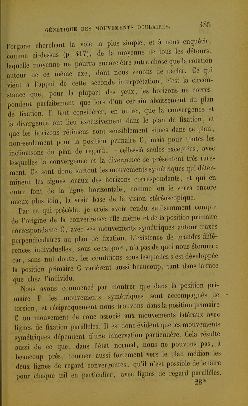 Voroane cherchant la voie la plus shuple, et à nous enquérir, comme ci-dessus (p. 417), de la moyenne de tous les détours, laquelle moyenne ne pourra encore être autre chose que la rotation autour de ce même axe, dont nous venons de parler. Ce qm vient à l'appui de cette seconde interprétation, c'est la circon- stance que, pour la plupart des yeux, les horizons ne corres- pondent parfaitement que lors d'un certain abaissement du plan de fixation. Il faut considérer, en outre, que la convergence et la divergence ont lieu exclusivement dans le plan de fixation, et que les horizons rétiniens sont sensiblement situés dans ce plan, non-seulement pour la position primaire G, mais pour toutes les inclinaisons du plan de regard, - celles-là seules exceptées, avec lesquelles la convergence et la divergence se présentent très rare- ment. Ce sont donc surtout les mouvements symétriques qui déter- minent les signes locaux, des horizons correspondants, et qui en outre font de la Ugne horizontale, comme on le verra encore mieux plus loin, la vraie base de la vision stéréoscopique. Par ce qui précède, je crois avoir rendu suffisamment compte de l'origine de la convergence elle-même et de la position primaire correspondante C, avec ses mouvements symétriques autour d'axes perpendiculaires au plan de fixation. L'existence de grandes diffé- rences individuelles, sous ce rapport, n'a pas de quoi nous étonner-, car, sans nul doute, les conditions sous lesquelles s'est développée la position primaire C varièrent aussi beaucoup, tant dans la race que chez l'individu. Nous avons commencé par montrer que dans la position pri- maire P les mouvements symétriques sont accompagnés de torsion, et réciproquement nous trouvons dans la position primaire C un mouvement de roue associé aux mouvements latéraux avec lignes de fixation parallèles. Il est donc évident que les mouvements symétriques dépendent d'une innervation particulière. Cela résulte aussi de ce que, dans l'étal normal, nous ne pouvons pas, à beaucoup près, tourner aussi fortement vers le plan médian les deux hgnes de regard convergentes, qu'il n'est possible de le faire pour chaque œil en particulier, avec lignes de regard parallèles. ^ 28*