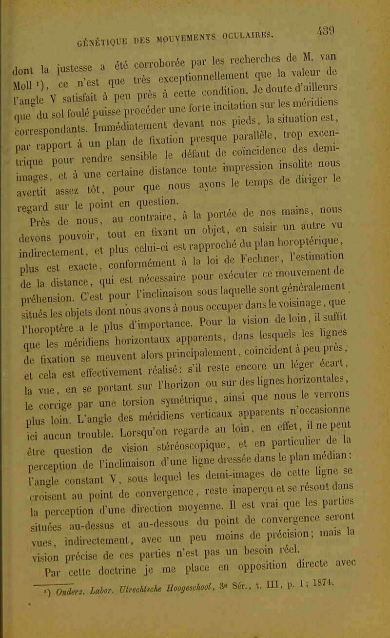 . . 1. iustesse a été corroborée par les recherches de M. van pourvue nous a,ons,e.»ps de amgeHe I Itrcorr;. la P0.-.e de nos n,.ns nons Pies ae no ^^j^^ ^„ devons pouvon tout Jj ,^„,,,,„p,,„,,„™pténqne. ette et—t . l'L de FeCne. rest.™.ùon de a stLe. qui est néeessaire pour exécuter ce mouvement ck n éhentn C st pour l'inclinaison sous laquelle sont generalemen toé 1 obiets dont nbus avons à nous occuper dans le voismage. q«^ • roptI.t a le plus d'importance. Pour la vision delo.n,ds.d« „r es méridien horizontaux apparents, dans lesquels les lignes ffi^ti: se meuvent alors principalement, coincident a peu p™^, et cela est efl'ectivement réalisé: s'il reste encore un legei eca , a „e en se portant sur l'hori.on ou sur des lignes horizontale e con'i.e par une torsion symétrique, ainsi que nous le verron r^in. £'angle des méridiens veiticaux ^PPa-^ occasionue L aucun trouble. Lorsqu'on regarde au ton, en ''«P^ être nuestion de vision stéréoscopique, et en particulier de la ^Lp' n de l'inclinaison d'une Hgne dressée dans le plan med.an : angle constant V, sons lequel les demi-images cett hgne e croisent au point de convergence, reste inaperçu et ser soiitd n la perception d'une direction mojenne. Il est vrai que les paitie siuLs au-dessus et au-dessous du point de convergence se o„ vues, indirectement, avec un peu moins de précision, mais la vision précise de ces parties n'est pas un besom rcel Par cette doctrine je me place en opposition directe avec ,) o,te. Uior. UlrecUtck: Hoog<mlml, 3« S*., t. III, P- li 18'*-