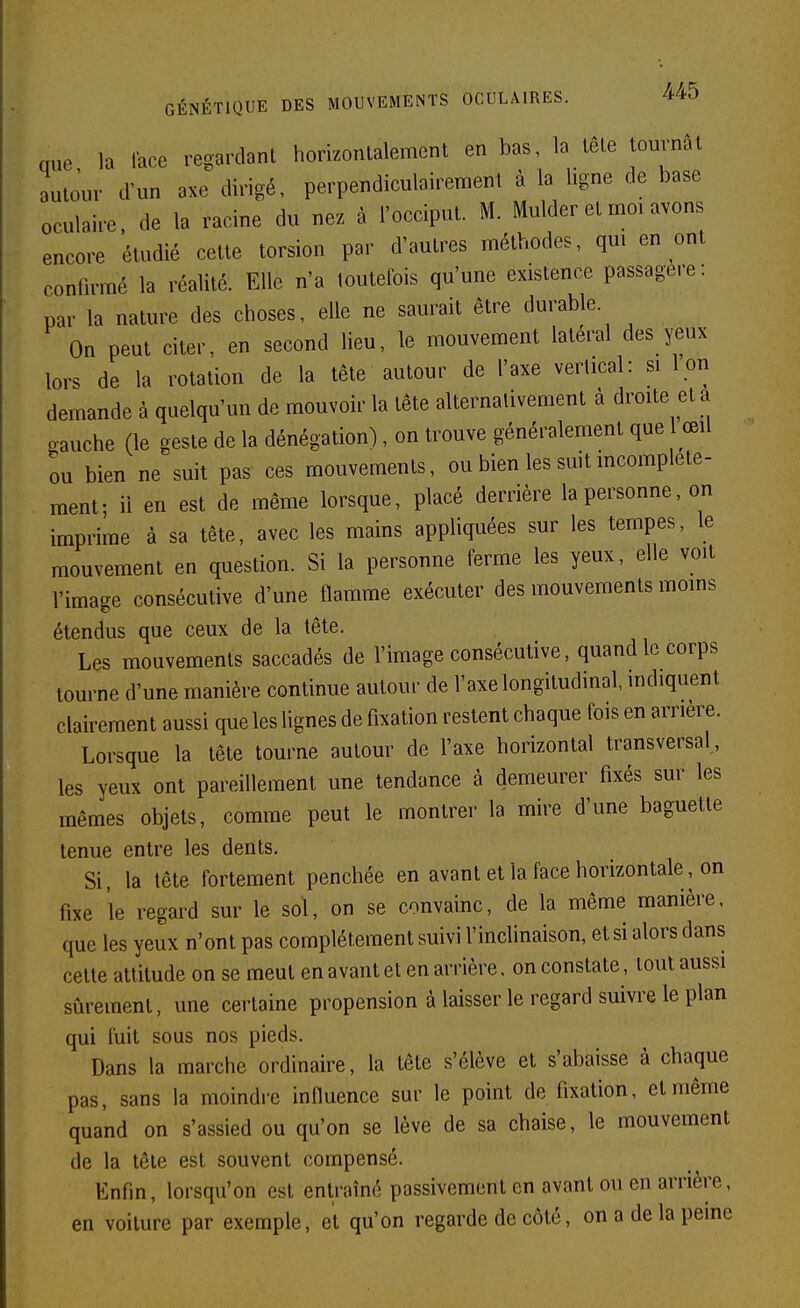 nue la lace regardant homonlalement en bas, la lêle tournât outour d'un axe\lingé, perpendiculairement à la ligne de base oculaire de la racine du nez à l'occiput. M. Mulder et moi avons encore étudié cette torsion par d'autres méthodes, qm en ont confirmé la réalité. Elle n'a toutefois qu'une existence passagère: par la nature des choses, elle ne saurait être durable. On peut citer, en second lieu, le mouvement latéral des yeux lors de la rotation de la tête autour de l'axe verlical: si I on demande à quelqu'un de mouvoir la tête alternativement à droite et a gauche (le geste de la dénégation), on trouve généralement que œil ou bien ne suit pas ces mouvements, ou bien les suit incomplète- ment; il en est de même lorsque, placé derrière la personne, on imprime à sa tête, avec les mains appliquées sur les tempes, le mouvement en question. Si la personne ferme les yeux, elle voit l'image consécutive d'une flamme exécuter des mouvements moins étendus que ceux de la tête. Les mouvements saccadés de l'image consécutive, quand le corps tourne d'une manière continue autour de l'axe longitudinal, indiquent clairement aussi que les lignes de fixation restent chaque fois en arrière. Lorsque la tête tourne autour de l'axe horizontal transversal, les yeux ont pareillement une tendance à demeurer fixés sur les mêmes objets, comme peut le montrer la mire d'une baguette tenue entre les dents. Si, la tête fortement penchée en avant et la face horizontale, on fixe le regard sur le sol, on se convainc, de la même manière, que les yeux n'ont pas complètement suivi l'inclinaison, et si alors dans celte attitude on se meut en avant et en arrière, on constate, tout aussi sûrement, une certaine propension à laisser le regard suivre le plan qui fuit sous nos pieds. Dans la marche ordinaire, la tête s'élève et s'abaisse à chaque pas, sans la moindre influence sur le point de fixation, et même quand on s'assied ou qu'on se lève de sa chaise, le mouvement de la tête est souvent compensé. Enfin, lorsqu'on est entraîné passivement en avant ou en arrière, en voilure par exemple, et qu'on regarde de côté, on a de la peine