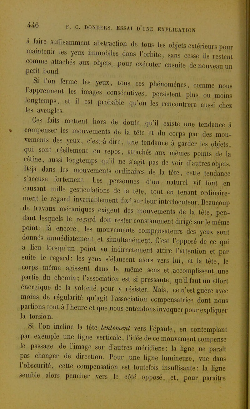 a faire suffisamment abstraction de tous les objets extérieurs pour maintenir les yeux immobiles dans l'orbite; sans cesse ils restent comme attachés aux objets, pour exécuter ensuite de nouveau un petit bond. Si l'on ferme les yeux, tous ces phénomènes, comme nous 1 apprennent les images consécutives, persistent plus ou moins longtemps, et il est probable qu'on les rencontrera aussi chez les aveugles. Ces faits mettent hors de doute qu'il existe une tendance à compenser les mouvements de la tête et du corps par des mou- vements des yeux, c'est-à-dire, une tendance à garder les objets qui sont réellement en repos, attachés aux mêmes points de là rétme, aussi longtemps qu'il ne s'agit pas de voir d'autres objets. Déjà dans les mouvements ordinaires de la tête, cette tendance s'accuse fortement. Les personnes d'un naturel vif font en causant mille gesticulations de la téte, tout en tenant ordinaire- ment le regard invariablement fixé sur leur interlocuteur. Beaucoup de travaux mécaniques exigent des mouvements de la tête, pen- dant lesquels le regard doit rester constamment dirigé sur le même point: là encore, les mouvements compensateurs des yeux sont donnés immédiatement et simultanément. C'est l'opposé de ce qui a lieu lorsqu'un point vu indirectement attire l'attention et par suite le regard: les yeux s'élancent alors vers lui, et la tête, le corps même agissent dans le même sens et accomplissent une partie du chemin; l'association est si pressante, qu'il faut un effort énergique de la volonté pour y résister. Mais, ce n'est guère avec moins de régularité qu'agit l'association compensatrice dont nous parlions tout à l'heure et que nous entendons invoquer pour expliquer la torsion. Si l'on incline la tête lentement vers l'épaule, en contemplant par exemple une ligne verticale, l'idée de ce mouvement compense le passage de l'image sur d'autres méridiens: la ligne ne paraît pas changer de direction. Pour une ligne lumineuse, vue dans l'obscurité, cette compensation est toutefois insuffisante: la ligne semble alors pencher vers le côté opposé, et, pour paraître