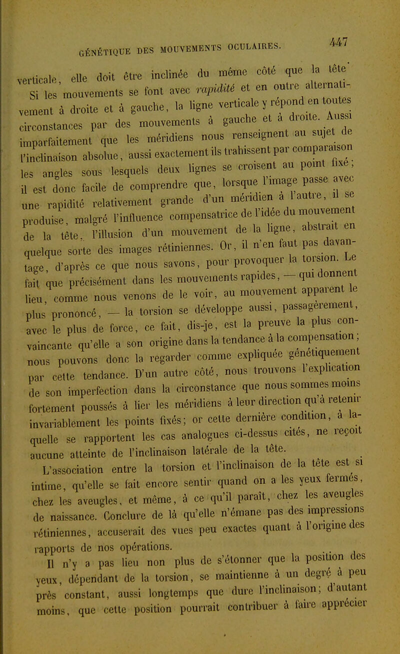 verticale, elle doit être inclinée du même côté que la tête' Si es mouvements se font avec ra^Mé et en outre alternati- veLt à droite et à gauche, la ligne verticale y répond en to^^s circonstances par des mouvements à ^ ^^^^^^^ imoarfaitement que les méridiens nous renseignent au sujet de S!:rn absolue, aussi exactement ils trahissent par comp^^^^^^ le. anoles sous lesquels deux hgnes se croisent au pomt fixe, II.; donc facile de'comprendre que, lorsque limage pas. ^ une rapidité relativement grande d'un méridien a lautie, il se 7o^v:l malgré l'influence compensatrice de l'idée du mouvement de la t te. l'illusion d'un mouvement de la ligne, abstrait en quelque sorte des images rétiniennes. Or, il n'en faut pas davan- Le d'après ce que nous savons, pour provoquer la torsion. Le fait que précisément dans les mouvements rapides, - qm donnent lieu, comme nous venons de le voir, au mouvement apparent e plus prononcé, - la torsion se développe aussi, passagei^ement, avec le plus de force, ce fait, dis-je, est la preuve la plus con- vaincante qu'elle a son origine dans la tendance à la compensation ; nous pouvons donc la regarder comme expliquée génétiquement par cette tendance. D'un autre côté, nous trouvons 1 explication de son imperfection dans la circonstance que nous sommes moms fortement poussés à lier les méridiens à leur direction qu a retenir invariablement les points fixés; or cette dernière condition, a la- quelle se rapportent les cas analogues ci-dessus cités, ne reçoit aucune atteinte de l'inclinaison latérale de la tète. L'association entre la torsion et l'inclinaison de la tete est si intime, qu'elle se fait encore sentir quand on a les yeux fermes, chez les aveugles, et même, à ce qu'il paraît, chez les aveugles de naissance. Conclure de là qu'elle n'émane pas des impressions rétiniennes, accuserait des vues peu exactes quant à l'origme des rapports de nos opérations. Il n'y a pas lieu non plus de s'étonner que la position des yeux dépendant de la torsion, se maintienne à un degré à peu près constant, aussi longtemps que dure l'incUnaison; d'autant moins, que cette position pourrait contribuer à faire apprécier