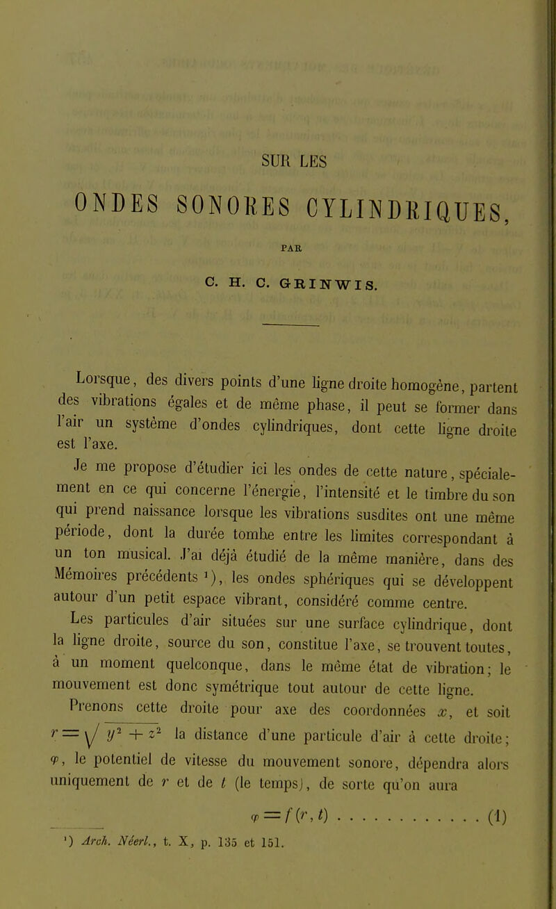 SUH LES ONDES SONORES CYLINDRIQUES, PAU C. H. C. GRINWIS. Lorsque, des divers points d'une ligne droite homogène, partent des vibrations égales et de même phase, il peut se^former dans l'air un système d'ondes cylindriques, dont cette hgne droite est l'axe. Je me propose d'étudier ici les ondes de cette nature, spéciale- ment en ce qui concerne l'énergie, l'intensité et le timbre du son qui prend naissance lorsque les vibrations susdites ont une même période, dont la durée tombe entre les Hmites correspondant à un ton musical. J'ai déjà étudié de la même manière, dans des Mémoires précédents i), les ondes sphériques qui se développent autour d'un petit espace vibrant, considéré comme centre. Les particules d'air situées sur une surface cylindrique, dont la ligne droite, source du son, constitue l'axe, se trouvent toutes, à un moment quelconque, dans le même état de vibration; le mouvement est donc symétrique tout autour de cette ligne. Prenons cette droite pour axe des coordonnées x, et soit r=\J y'' + z la distance d'une particule d'air à cette droite; (p, le potentiel de vitesse du mouvement sonore, dépendra alors uniquement de r et de / (le tempsj, de sorte qu'on aura <r-f{rj) (1)