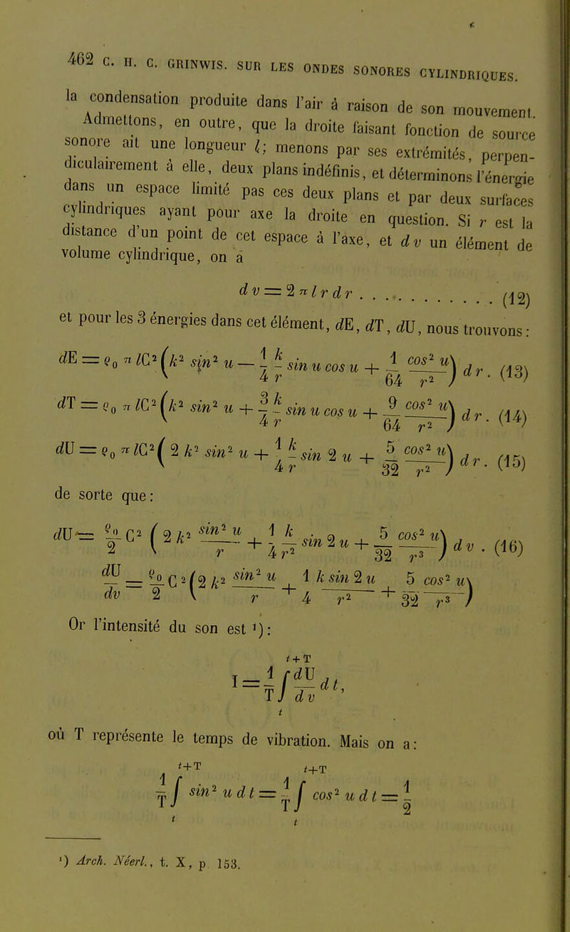 la condensation produite dans l'ai,- à raison de son ™„uvemenl Admettons, en outre, qne la droite taisant fonction de source sonore ait une longueur l; menons par ses extrémités, perpe iculairement à elle, deux plans indéfinis, et déterminonùénerrie dans un espace limité pas ces deux plans et par deux surfaces cylindriques ayant pour axe la droite en question. Si r est la distance dun point de cet espace à l'axe, et un élément de volume cylindrique, on â dv = '2nlrdr ....... ^^jg^ dE dT et pour les 3 énergies dans cet élément, dE,dT,dl], nous trouvons = .0 WC^ (k^ sin^ . - ^ ^ sin u cas u + ^-^-) , ,. ^,3) = Co WC^' sin' « + I ^ sin ucosu-h ~ dr. (U) de sorte que: 2 \ r ^4>'^ '^'^M'T^V'^'' • ^^^^ ^ = ^ C 2 f 2 , ^ ^^^^ 2 u 5 cos-' u\ dv ^ \ r A 321^ / Or l'intensité du son est où T représente le temps de vibration. Mais on a: 7p| sm^udt = ^j cos^udtz='^^