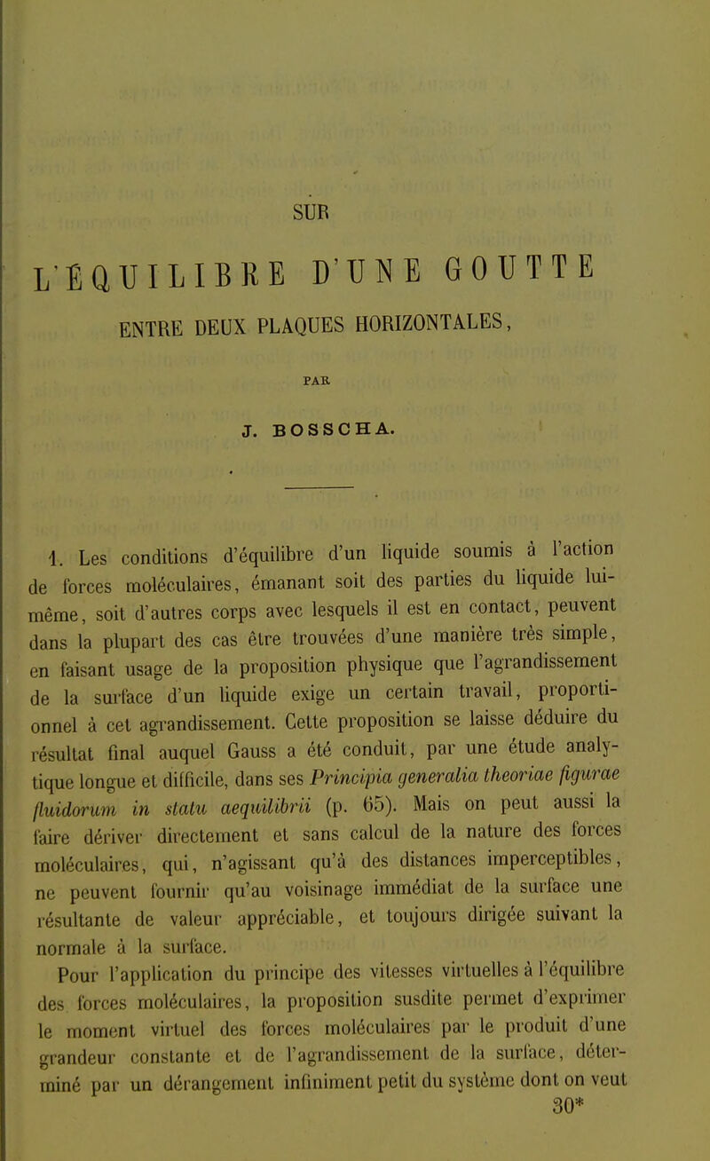 LEaUILIBRE D'UNE GOUTTE ENTRE DEUX PLAQUES HORIZONTALES, PAR J. B OS se HA. 1. Les conditions d'équilibre d'un liquide soumis à l'action de forces moléculaires, émanant soit des parties du liquide lui- même, soit d'autres corps avec lesquels il est en contact, peuvent dans l'a plupart des cas être trouvées d'une manière très simple, en faisant usage de la proposition physique que l'agrandissement de la sui'Iace d'un liquide exige un certain travail, proporti- onnel à cet agi-andissement. Cette proposition se laisse déduire du résultat final auquel Gauss a été conduit, par une étude analy- tique longue et difficile, dans ses Principia generalia theoriae figurae fluidorum in statu aequilibrii (p. 65). Mais on peut aussi la faire dériver directement et sans calcul de la nature des forces moléculaires, qui, n'agissant qu'à des distances imperceptibles, ne peuvent fournir qu'au voisinage immédiat de la surface une résultante de valeur appréciable, et toujours dirigée suivant la normale à la surface. Pour l'application du principe des vitesses virtuelles à l'équilibre des forces moléculaires, la proposition susdite permet d'exprimer le moment virtuel des forces moléculaires par le produit d'une grandeur constante et de l'agrandissement de la surlace, déter- miné par un dérangement infiniment petit du système dont on veut 30*