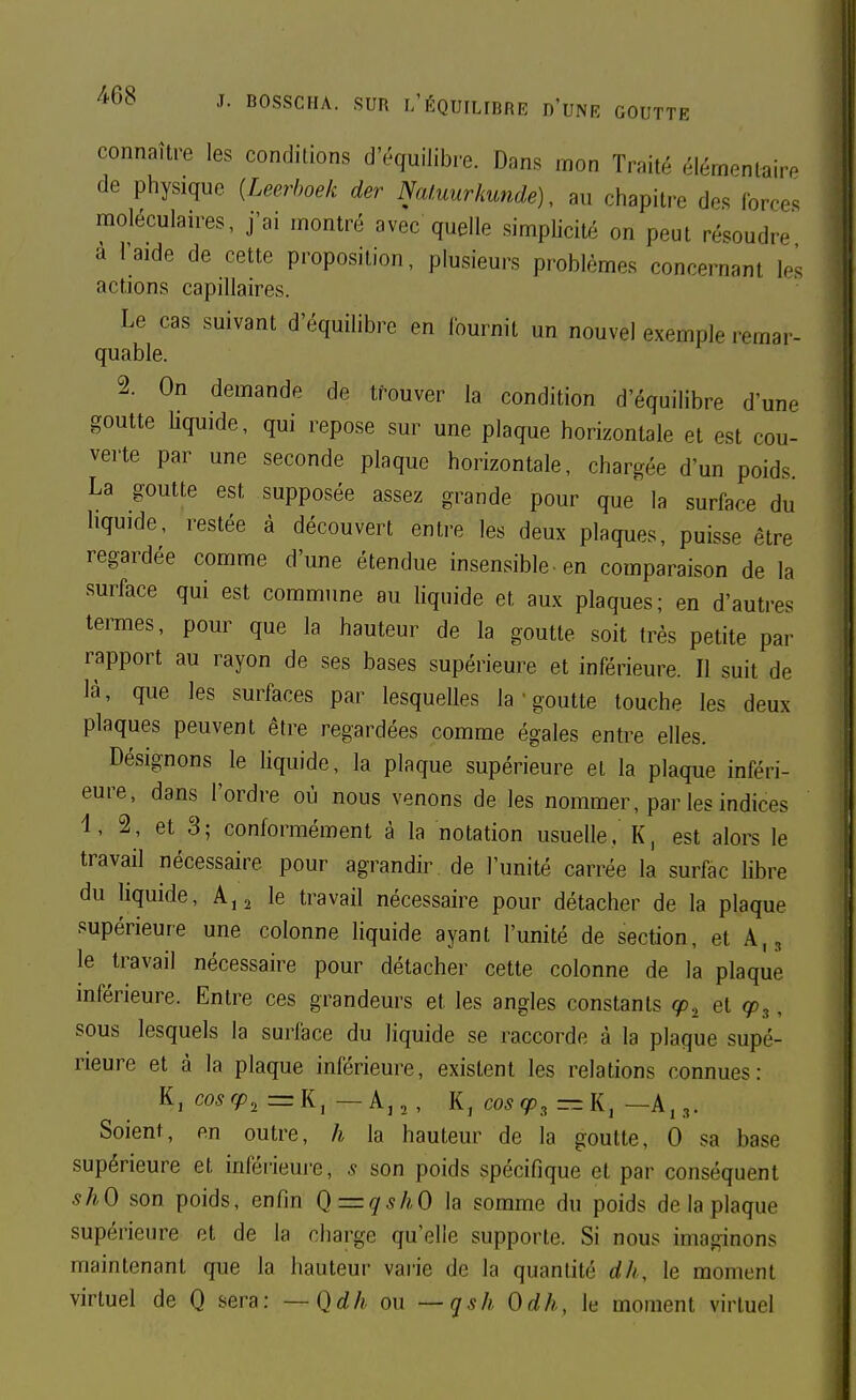 connaître les conditions d'équilibre. Dans mon Traité élémenlairP de physique {Leerboek der Natuurkunde), au chapitre d^s forces moléculaires, j'ai montré avec quelle simplicité on peut résoudre a l'aide de cette proposition, plusieurs problèmes concernant les actions capillaires. Le cas suivant d'équihbre en fournit un nouvel exemple remar- quable. 2. On demande de trouver la condition d'équilibre d'une goutte liquide, qui repose sur une plaque horizontale et est cou- verte par une seconde plaque horizontale, chargée d'un poids La goutte est supposée assez grande pour que la surface du liquide, restée à découvert entre les deux plaques, puisse être regardée comme d'une étendue insensible, en comparaison de la surface qui est commune au liquide et aux plaques; en d'autres termes, pour que la hauteur de la goutte soit très petite par rapport au rayon de ses bases supérieure et inférieure. Il suit de là, que les surfaces par lesquelles la ' goutte touche les deux plaques peuvent être regardées comme égales entre elles. Désignons le liquide, la plaque supérieure et la plaque inféri- eure, dans l'ordre où nous venons de les nommer, par les indices 'l, 2, et 3; conformément à la notation usuelle. K, est alors le travail nécessaire pour agrandir de l'unité carrée la surfac hbre du liquide, A,2 le travail nécessaire pour détacher de la plaque supérieure une colonne liquide ayant l'unité de section, et A.^ le travail nécessaire pour détacher cette colonne de la plaque inférieure. Entre ces grandeurs et les angles constants cp^ et cp^, sous lesquels la surface du liquide se raccorde à la plaque supé- rieure et à la plaque inférieure, existent les relations connues: K, co5g>2 =:K, — A,,, K, coscp^—\i^ —A,.,. Soient, en outre, h la hauteur de la goutte, 0 sa base supérieure et inféi-ieure, 5 son poids spécifique et par conséquent shO son poids, enfin Q=qshO la somme du poids de la plaque supérieure et de la charge qu'elle supporte. Si nous imaginons maintenant que la hauteur varie de la quantité dh, le moment virtuel de Q sera: —Qdh ou —qsh Odh, le moment virtuel