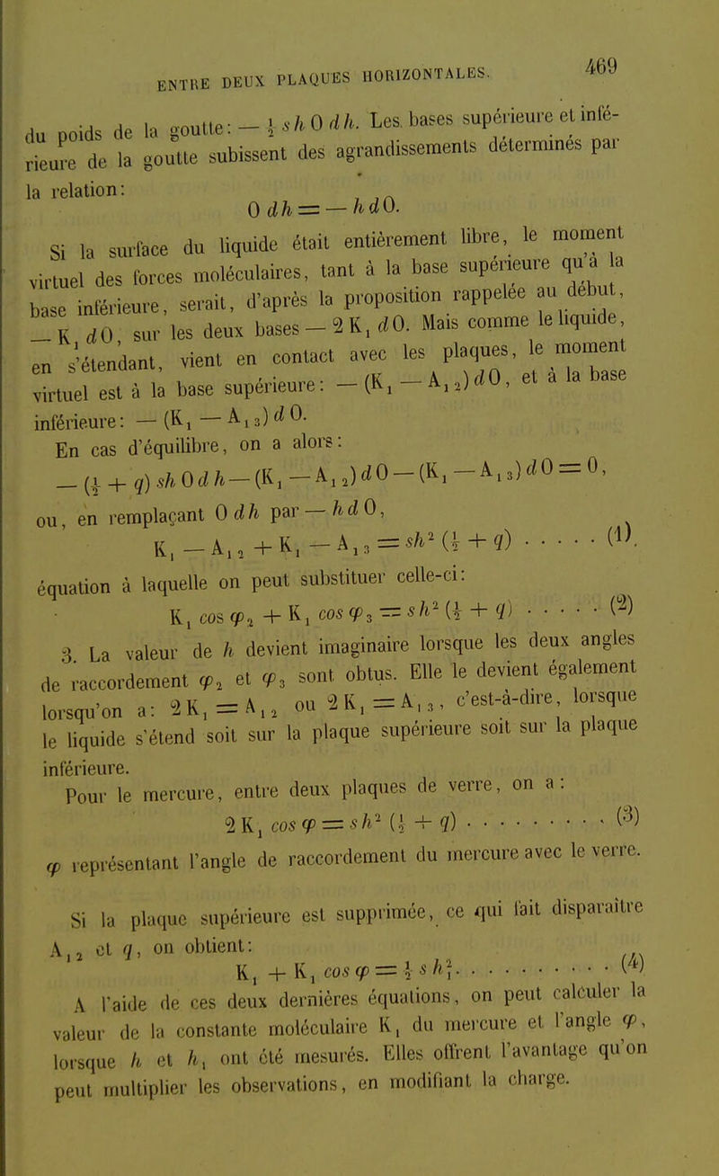 du Doids de la .onlie:-\^hOdh. Les. bases supérieure et infé- Ire de la goutte subissent des agrandissements détermines par la relation: 0 dh=^ — hdO. Si la surlace du liquide était entièrement libre, le moment virtuel des forces moléculaires, tant à la base supérieure qua a b e inférieure, serait, d'après la proposition rappelée au debu , _!r dO sur les deux bases-2R.rfO. Mais comme le liquide en s'étendant, vient en contact avec les plaques, le momen virtuel est à la base supérieure: - (K, - A,,)rfO, et a la base inférieure : — (Ki—Ai3)c«0. En cas d'équilibre, on a alors: _(| + g).s/,,Orf/^-(K,-Â,,)rfO-(K,-A.3)^^0 = 0, ou, en l emplaçant Odh^&r-hdO, équation à laquelle on peut substituer celle-ci: K,cos(p^+y^iCOS(p, — shm- + q) C^) 3 La valeur de h devient imaginaire lorsque les deux angles de raccordement cf. et <p. sont obtus. Elle le devient également lorsqu'on a: 2K,=A.. ouSK.^A,^, c'est-a-dire lorsque le liquide s'étend soit sur la plaque supérieure soit sur la plaque inférieure. Pour le mercure, entre deux plaques de verre, on a: 2K, cos(p=zsh'' {\^q) (•^) représentant l'angle de raccordement du mercure avec le verre. Si la plaque supérieure est supprimée, ce qui fait disparaître A,2 on obtient: + K, co6-<^ = l A^/i'f A l'aide de ces deux dernières équations, on peut calculer la valeur de la constante moléculaire K, du mercure et l'angle , lorsque h h, ont été mesurés. Elles offrent l'avantage qu'on peut multiplier les observations, en modifiant la charge.