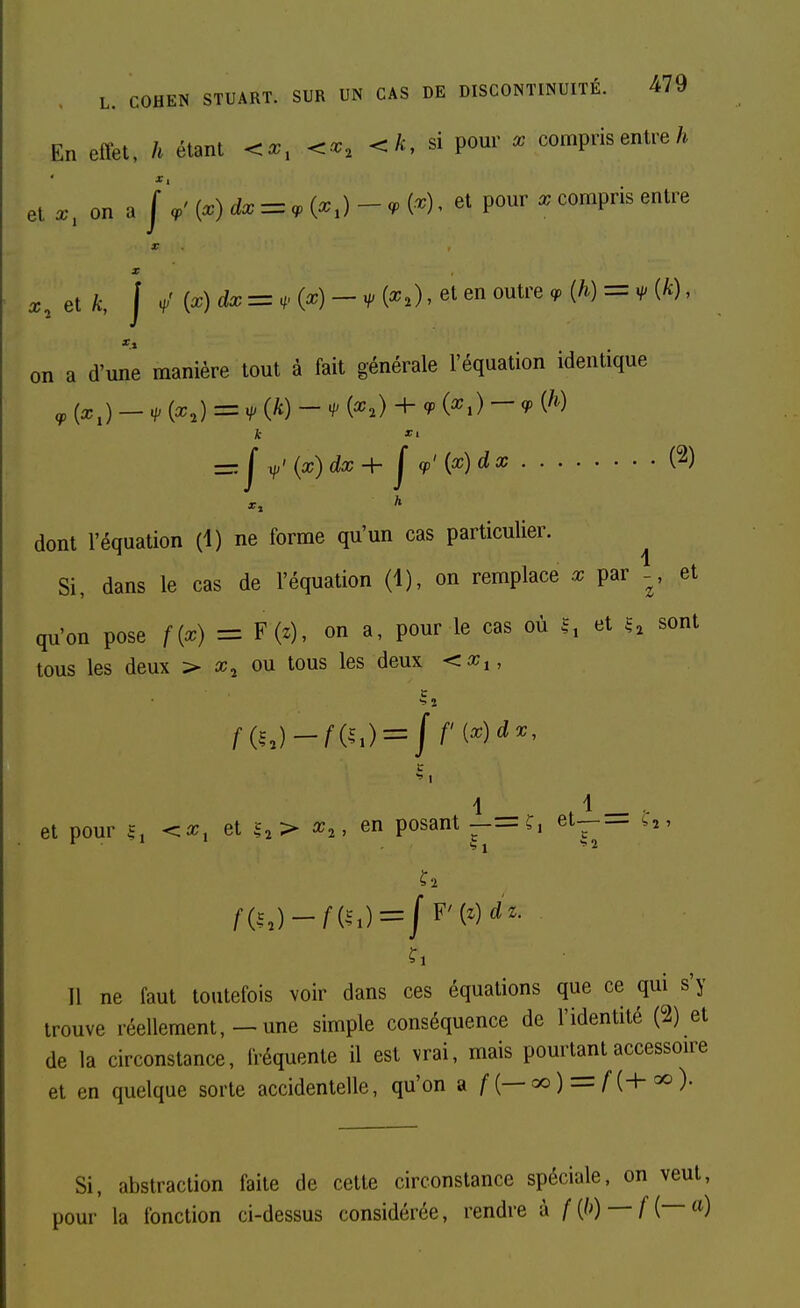 En effet, h étant ^x, ^x, <.k, d pour x compris entre et a;, on a \\' [x) dx = <p {x,) - <p N , et pour compris entre X x.elk, j ^' {x) dxz=^.{x)-H>{x,),elen outre <p (/i) = v (k), on a d'une manière tout à fait générale l'équation identique <P {x,) — H' M =H>{k)-H' (^2) + cpix,) — q> {h) k =:j^'{x)dx+jcp'{x)dx (2) dont l'équation (1) ne forme qu'un cas particulier. ^ Si, dans le cas de l'équation (i), on remplace x par - , et qu'on pose f{x) = F(z), on a, pour le cas où 1, et u sont tous les deux > ajj ou tous les deux <a;,, c •= a c 1 et pour £, ^x, et u> ^2, en posant ——^1 7^ ^ Il ne faut toutefois voir dans ces équations que ce qui s'y trouve réellement,—une simple conséquence de l'identité (2) et de la circonstance, fréquente il est vrai, mais pourt^t accessoire et en quelque sorte accidentelle, qu'on a f{—^) — f{+^)- Si, abstraction faite de cette circonstance spéciale, on veut, pour la fonction ci-dessus considérée, rendre à /(/') —H—)