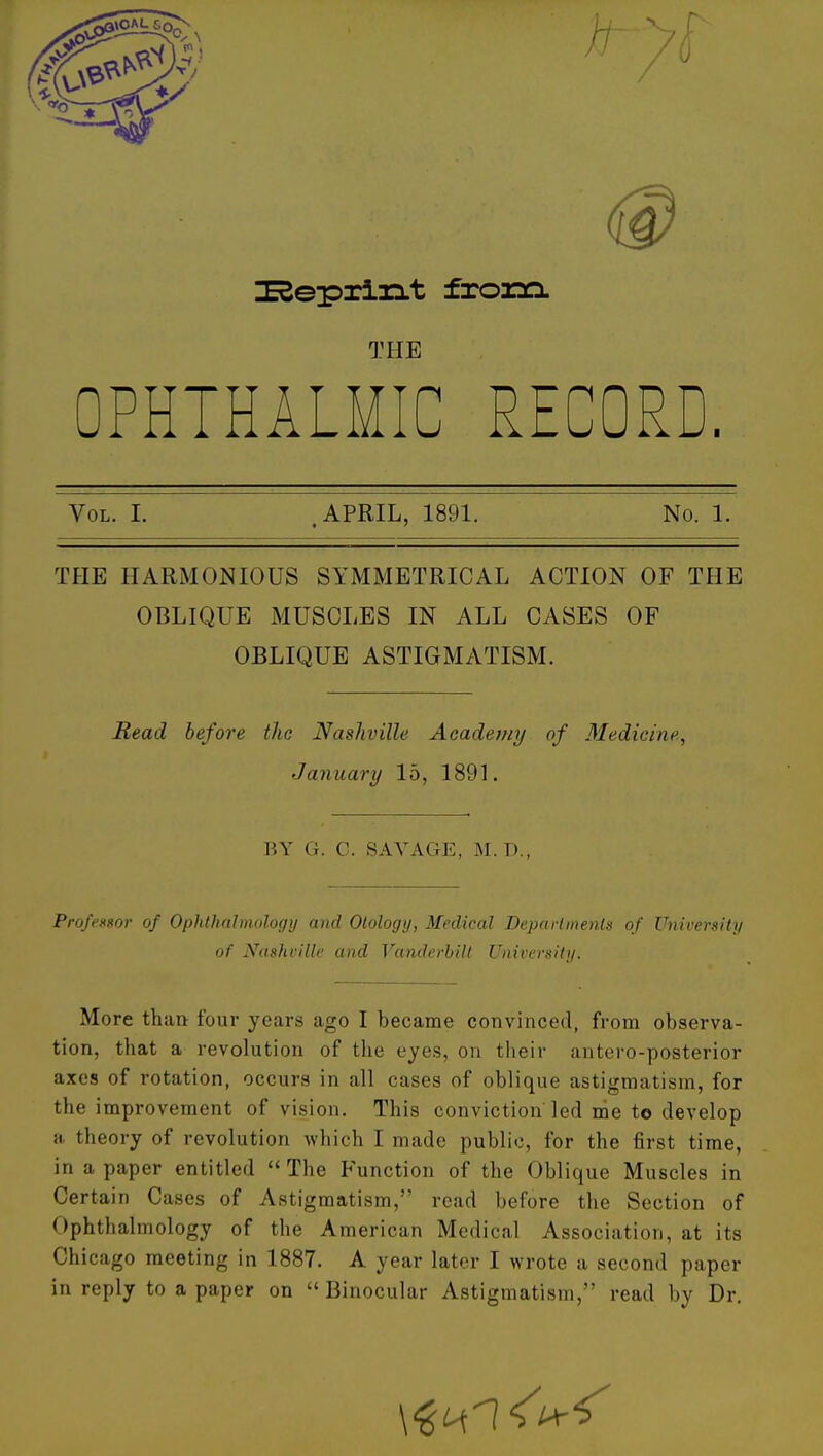 I^epxirLt froam THE OPHTHALMIC RECORD. Vol. I. .APRIL, 1891. No. 1. THE HARMONIOUS SYMMETRICAL ACTION OF THE OBLIQUE MUSCLES IN ALL CASES OF OBLIQUE ASTIGMATISM. Read before the Nashville Academy of Medicine, January 15, 1891. BY G. C. SAVAGE, M. D., Professor of Ophthalmology and Otology, Medical Deparhnenls of University of Nashville and Vanderbilt University. More than four years ago I became convinced, from observa- tion, that a revolution of the eyes, on their antero-posterior axes of rotation, occurs in all cases of oblique astigmatism, for the improvement of vision. This conviction led me to develop a theory of revolution which I made public, for the first time, in a paper entitled The Function of the Oblique Muscles in Certain Cases of Astigmatism, read before the Section of Ophthalmology of the American Medical Association, at its Chicago meeting in 1887. A year later I wrote a second paper in reply to a paper on  Binocular Astigmatism, read by Dr.