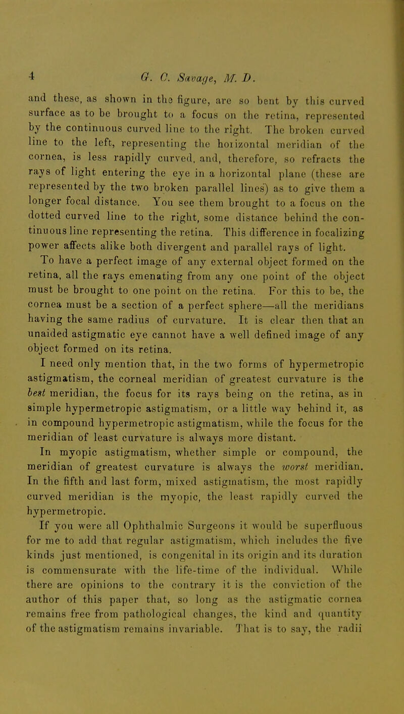 and these, as shown in tho figure, are so bent by this curved surface as to be brought to a focus on the retina, represented by the continuous curved line to the right. The broken curved line to the left, representing the horizontal meridian of the cornea, is less rapidly curved, and, therefore, so refracts the rays of light entering the eye in a horizontal plane (these are represented by the two broken parallel lines) as to give them a longer focal distance. You see them brought to a focus on the dotted curved line to the right, some distance behind the con- tinuous line representing the retina. This difference in focalizing power affects alike both divergent and parallel rays of light. To have a perfect image of any external object formed on the retina, all the rays emenating from any one point of the object must be brought to one point on the retina. For this to be, the cornea must be a section of a perfect sphere—all the meridians having the same radius of curvature. It is clear then that an unaided astigmatic eye cannot have a well defined image of any object formed on its retina. I need only mention that, in the two forms of hypermetropic astigmatism, the corneal meridian of greatest curvature is the heit meridian, the focus for its rays being on the retina, as in simple hypermetropic astigmatism, or a little way behind it, as in compound hypermetropic astigmatism, while the focus for the meridian of least curvature is always more distant. In myopic astigmatism, whether simple or compound, the meridian of greatest curvature is always the loorst meridian. In the fifth and last form, mixed astigmatism, the most rapidly curved meridian is the myopic, the least rapidly curved the hypermetropic. If you were all Ophthalmic Surgeons it would be superfluous for me to add that regular astigmatism, which includes the five kinds just mentioned, is congenital in its origin and its duration is commensurate Avith the life-time of the individual. While there are opinions to the contrary it is the conviction of the author of this paper that, so long as the astigmatic cornea remains free from pathological changes, the kind and quantity of the astigmatism remains invariable. That is to say, the radii