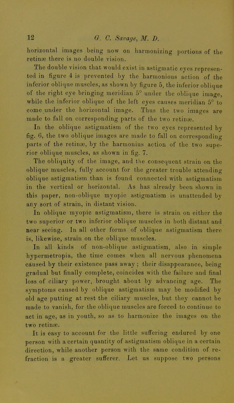 horizontal images being now on harmonizing portions of the retin;c there is no double vision. The double vision that would exist in astigmatic eyes represen- ted in figure 4 is prevented by the harmonious action of the inferior obli(iue muscles, as shown by figure 5, the inferior oblique of the right eye bringing meridian 5° under the oblique image, while the inferior oblique of the left eyes causes meridian 5° to come under the horizontal image. Thus the two images are made to fall on corresponding parts of the two retinae. In the oblique astigmatism of the two eyes represented by fig. 6, the two oblique images are made to fall on corresponding parts of the retinae, by the harmonius action of the two supe- rior oblique muscles, as shown in fig. 7. The obliquity of the image, and tlie consequent strain on the oblique muscles, fully account for the greater trouble attending oblique astigmatism than is found connected with astigmatism in the vertical or horizontal. As has already been shown in this paper, non-oblique myopic astigmatism is unattended by any sort of strain, in distant vision. In oblique myopic astigmatism, there is strain on either the two superior or two inferior oblique muscles in both distant and near seeing. In all other forms of oblique astigmatism there is, likewise, strain on the oblique muscles. In all kinds of non-oblique astigmatism, also in simple hypermetropia, the time comes when all nervous phenomena caused by their existence pass away ; their disappearance, being gradual but finally complete, coincides with the failure and final loss of ciliary power, brought about by advancing age. The symptoms caused by oblique astigmatism may be modified by old age putting at rest the ciliary muscles, but they cannot be made to vanish, for the oblique muscles are forced to continue to act in age, as in youth, so as to harmonize the images on the two retinae. It is easy to account for the little suff'ering endured by one person with a certain quantity of astigmatism oblique in a certain direction, while another person with the same condition of re- fraction is a greater sufferer. Let us suppose two persons