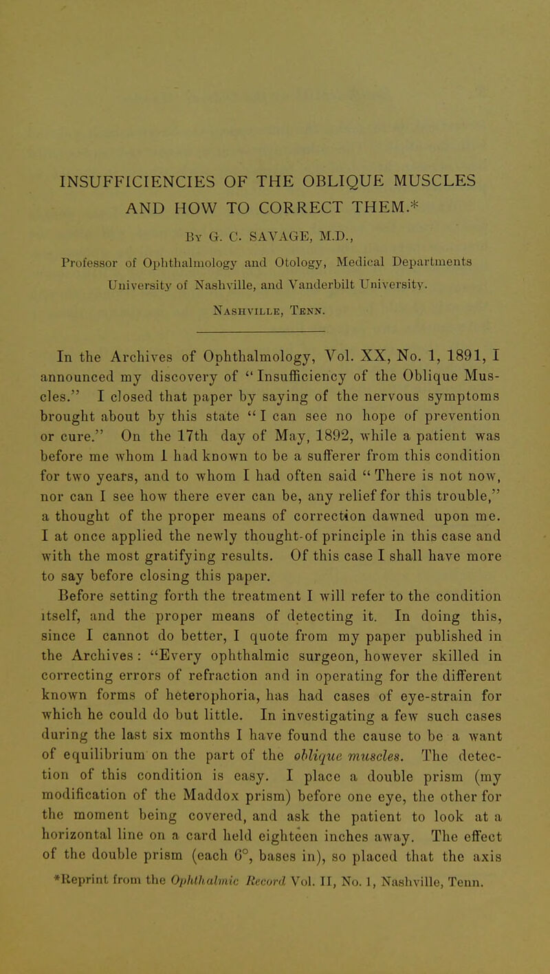 INSUFFICIENCIES OF THE OBLIQUE MUSCLES AND HOW TO CORRECT THEM * By G. C. savage, M.D., Professor of Ophthalmology and Otology, Medical Departments University of Nashville, and Vanderbilt University. Nashville, Tenn. In the Archives of Ophthalmology, Vol. XX, No. 1, 1891, I announced my discovery of Insufficiency of the Oblique Mus- cles. I closed that paper by saying of the nervous symptoms brought about by this state I can see no hope of prevention or cure. On the 17th day of May, 1892, Avhile a patient was before me whom 1 had known to be a sufferer from this condition for two years, and to whom I had often said There is not now, nor can I see how there ever can be, any relief for this trouble, a thought of the proper means of correction dawned upon me. I at once applied the newly thought-of principle in this case and with the most gratifying results. Of this case I shall have more to say before closing this paper. Before setting forth the treatment I will refer to the condition itself, and the proper means of detecting it. In doing this, since I cannot do better, I quote from my paper published in the Archives : Every ophthalmic surgeon, however skilled in correcting errors of refraction and in operating for the different known forms of heterophoria, has had cases of eye-strain for which he could do but little. In investigating a few such cases during the last six months I have found the cause to be a want of equilibrium on the part of the oblique muscles. The detec- tion of this condition is easy. I place a double prism (my modification of the Maddox prism) before one eye, the other for the moment being covered, and ask the patient to look at a horizontal line on a card held eighteen inches away. The effect of the double prism (each G°, bases in), so placed that the axis