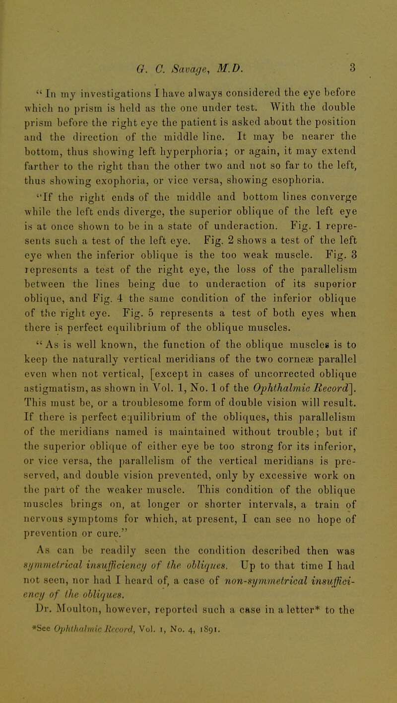  In my investigations I have always considered the eye before which no prism is held as the one under test. With the double prism before the right eye the patient is asked about the position and the direction of the middle line. It may be nearer the bottom, thus showing left hyperphoria; or again, it may extend farther to the right than the other two and not so far to the left, thus showing exophoria, or vice versa, showing esophoria. If the right ends of the middle and bottom lines converge while the left ends diverge, the superior oblique of the left eye is at once shown to be in a state of underaction. Fig. 1 repre- sents such a test of the left eye. Fig. 2 shows a test of the left eye when the inferior oblique is the too weak muscle. Fig. 8 represents a test of the right eye, the loss of the parallelism between the lines being due to underaction of its superior oblique, and Fig. 4 the same condition of the inferior oblique of the right eye. Fig. 5 represents a test of both eyes when there is perfect equilibrium of the oblique muscles.  As is well known, the function of the oblique muscles is to keep the naturally vertical meridians of the two cornejB parallel even when not vertical, [except in cases of uncorrected oblique astigmatism, as shown in Vol. 1, No. 1 of the Ophthalmic Record]. This must be, or a troublesome form of double vision will result. If there is perfect equilibrium of the obliques, this parallelism of the meridians named is maintained without trouble; but if the superior oblique of either eye be too strong for its inferior, or vice versa, the parallelism of the vertical meridians is pre- served, and double vision prevented, only by excessive work on the part of the weaker muscle. This condition of the oblique muscles brings on, at longer or shorter intervals, a train of nervous symptoms for which, at present, I can see no hope of prevention or cure. As can be readily seen the condition described then was symmelrical insufficiency of the obliqi/es. Up to that time I had not seen, nor had I heard of, a case of non-symmetrical insuffi,ci- ency of the obliques. Dr. Moulton, however, reported such a case in a letter* to the *See Ophthalmic Record, Vol. i, No. 4, 1891.