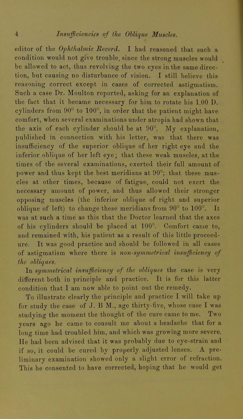 editor of the Ojjhthabnie Record. I had reasoned that such a condition would not give trouble, since the strong muscles would be allowed to act, thus revolving the two eyes in the same direc- tion, but causing no disturbance of vision. I still believe this reasoning correct except in cases of corrected astigmatism. Such a case Dr. Moulton reported, asking for an explanation of the fact that it became necessary for him to rotate his 1.00 D. cylinders from 90° to 100°, in order that the patient might have comfort, when several examinations under atropia had shown that the axis of each cylinder should be at 90°. My explanation, published in connection with his letter, was that there was insufficiency of the superior oblique of her right eye and the inferior oblique of her left eye; that these weak muscles, at the times of the several examinations, exerted their full amount of power and thus kept the best meridians at 90°; that these mus- cles at other times, because of fatigue, could not exert the necessary amount of power, and thus allowed their stronger opposing muscles (the inferior oblique of right and superior oblique of left) to change these meridians from 90° to 100°. It was at such a time as this that the Doctor learned that the axes of his cylinders should be placed at 100°. Comfort came to, and remained with, his patient as a result of this little proceed- ure. It was good practice and should be followed in all cases of astigmatism where there is nan-symmetrical insufficiency of the obliques. In symmetrical insufficiency of the obliques the case is very different both in principle and practice. It is for this latter condition that I am now able to point out the remedy. To illustrate clearly the principle and practice I will take up for study the case of J. B M., age thirty-five, whose case I was studying the moment the thought of the cure came to me. Two years ago he came to consult me about a headache that for a long time had troubled him, and which was growing more severe. He had been advised that it was probably due to eye-strain and if so, it could be cured by properly adjusted lenses. A pre- liminary examination showed only a slight error of refraction. This he consented to have corrected, hoping that he would get