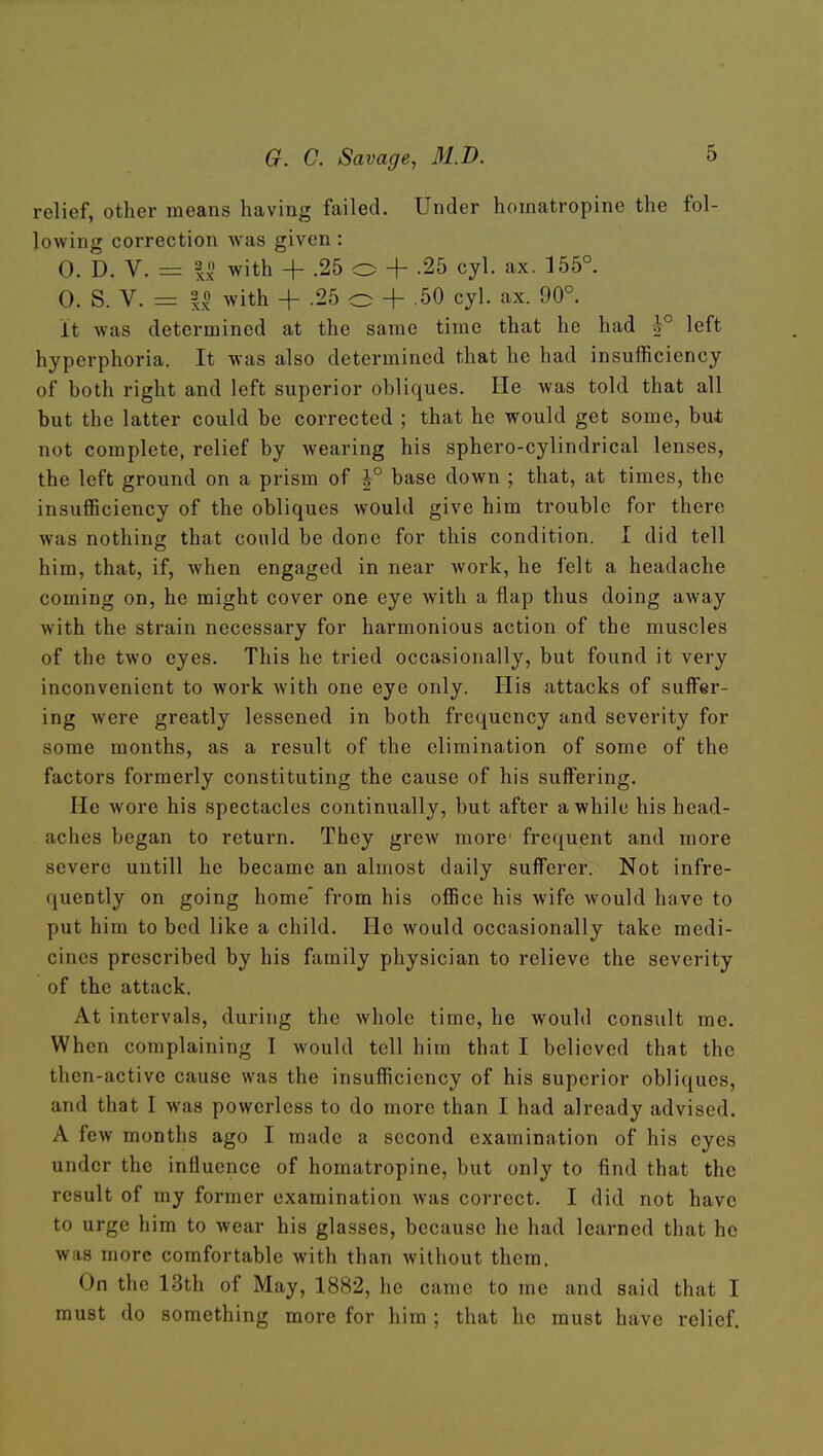 relief, other means having failed. Under homatropine the fol- lowing correction was given : 0. D. V. =z II with + .25 o + .25 cyl. ax. 155°. 0. S. V. = 3 0 ^vith -f .25 o + .50 cyl. ax. 90°. It was determined at the same time that he had 1° left hyperphoria. It was also determined that he had insufficiency of both right and left superior obliques. He was told that all but the latter could be corrected ; that he would get some, but not complete, relief by wearing his sphero-cylindrical lenses, the left ground on a prism of J° base down ; that, at times, the insufficiency of the obliques would give him trouble for there was nothing that could be done for this condition. I did tell him, that, if, when engaged in near work, he felt a headache coming on, he might cover one eye with a flap thus doing away with the strain necessary for harmonious action of the muscles of the two eyes. This he tried occasionally, but found it very inconvenient to work with one eye only. His attacks of suffer- ing were greatly lessened in both frequency and severity for some months, as a result of the elimination of some of the factors formerly constituting the cause of his suffering. He wore his spectacles continually, but after awhile his head- aches began to return. They grew more frequent and more severe untill he became an almost daily sufferer. Not infre- quently on going home from his office his wife would have to put him to bed like a child. He would occasionally take medi- cines prescribed by his family physician to relieve the severity of the attack. At intervals, during the whole time, he would consult me. When complaining I would tell him that I believed that the then-active cause was the insufficiency of his superior obliques, and that I was powerless to do more than I had already advised. A few months ago I made a second examination of his eyes under the influence of homatropine, but only to find that the result of my former examination was correct. I did not have to urge him to wear his glasses, because he had learned that he was more comfortable with than without them. On the 13th of May, 1882, he came to me and said that I must do something more for him ; that he must have relief.