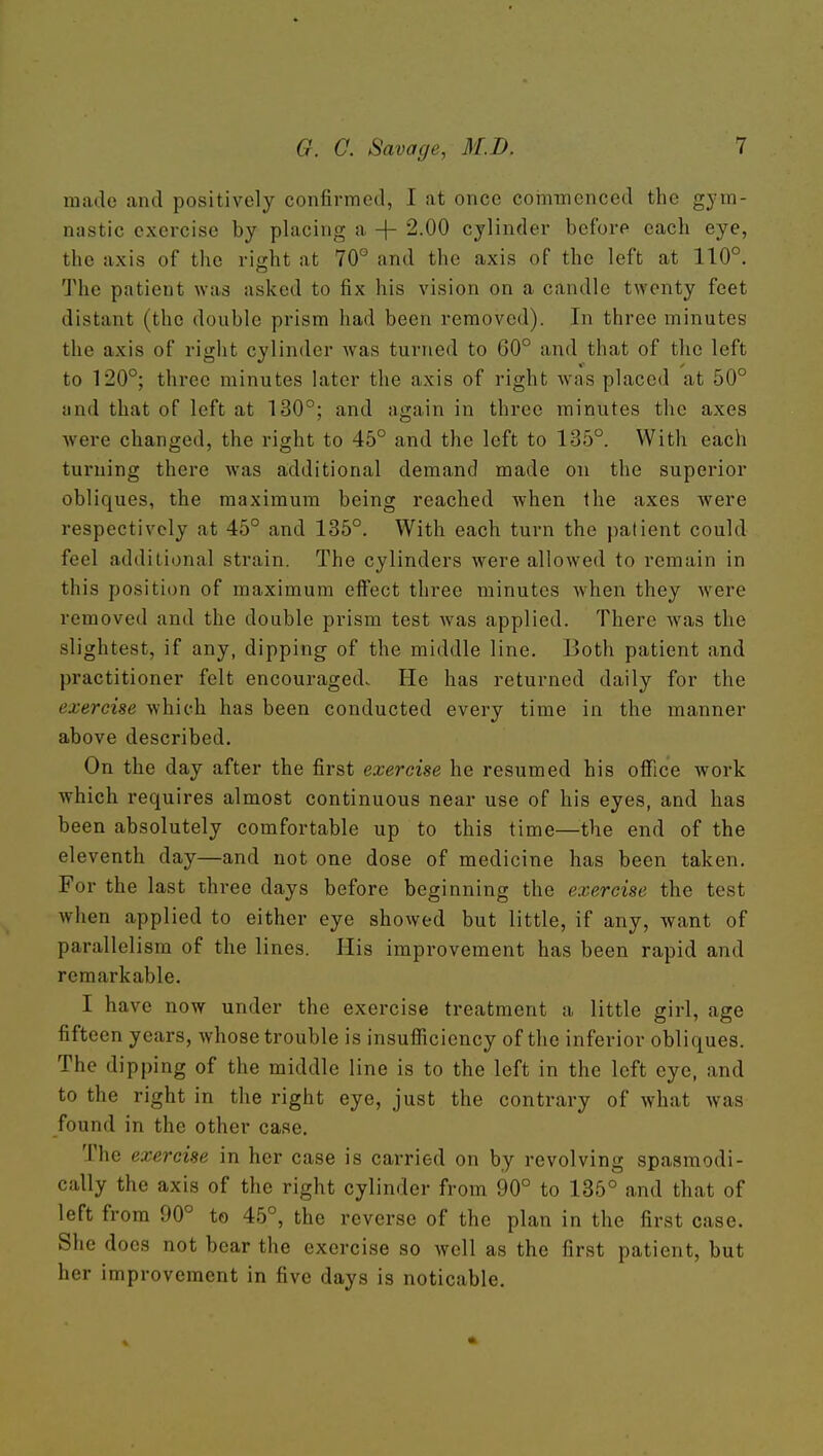 made and positively confirmed, I at once coiiimenced the gym- nastic exercise by placing a + 2.00 cylinder before each eye, the axis of the right at 70° and the axis of the left at 110°. The patient was asked to fix his vision on a candle twenty feet distant (the double prism had been removed). In three minutes the axis of right cylinder was turned to 60° and that of the left to 120°; three minutes later the axis of right was placed at 50° and that of left at 130°; and again in three minutes the axes were changed, the right to 45° and the left to 135°. With each turning there was additional demand made on the superior obliques, the maximum being reached when the axes Avere respectively at 45° and 135°. With each turn the patient could feel additional strain. The cylinders were allowed to remain in this position of maximum effect three minutes when they were removed and the double prism test Avas applied. There was the slightest, if any, dipping of the middle line. Both patient and practitioner felt encouraged. He has returned daily for the exercise which has been conducted every time in the manner above described. On the day after the first exercise he resumed his office work which requires almost continuous near use of his eyes, and has been absolutely comfortable up to this time—the end of the eleventh day—and not one dose of medicine has been taken. For the last three days before beginning the exercise the test when applied to either eye showed but little, if any, want of parallelism of the lines. His improvement has been rapid and remarkable. I have now under the exercise treatment a little girl, age fifteen years, whose trouble is insufficiency of the inferior obliques. The dipping of the middle line is to the left in the left eye, and to the right in the right eye, just the contrary of what was found in the other case. The exercise in her case is carried on by revolving spasmodi- cally the axis of the right cylinder from 90° to 135° and that of left from 90° to 45°, the reverse of the plan in the first case. She does not bear the exercise so well as the first patient, but her improvement in five days is noticable.