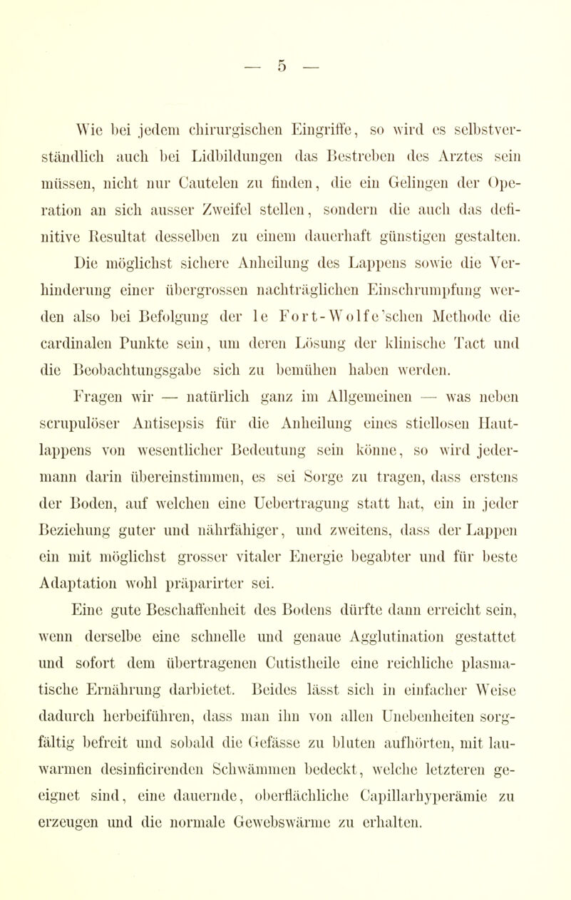 Wie bei jedem chirurgischen Eingriffe, so wird es selbstver- ständlich auch bei Lidbildungen das Bestreben des Arztes sein müssen, nicht nur Cautelen zu finden, die ein Gelingen der Ope- ration an sich ausser Zweifel stellen, sondern die auch das defi- nitive Resultat desselben zu einem dauerhaft günstigen gestalten. Die möglichst sichere Anheilung des Lappens sowie die Ver- hinderung einer übergrossen nachträglichen Einschrumpfung wer- den also bei Befolgung der le Fort-Wolfe'sehen Methode die cardinalen Punkte sein, um deren Lösung der klinische Tact und die Beobachtungsgabe sich zu bemühen haben werden. Fragen wir — natürlich ganz im Allgemeinen — was neben scrupulöser Antisepsis für die Anheilung eines stiellosen Haut- lappens von wesentlicher Bedeutung sein könne, so wird jeder- mann darin übereinstimmen, es sei Sorge zu tragen, dass erstens der Boden, auf welchen eine Uebertragung statt hat, ein in jeder Beziehung guter und nährfähiger, und zweitens, dass der Lappen ein mit möglichst grosser vitaler Energie begabter und für beste Adaptation wohl präparirter sei. Eine gute Beschaffenheit des Bodens dürfte dann erreicht sein, wenn derselbe eine schnelle und genaue Agglutination gestattet und sofort dem übertragenen Cutistheile eine reichliche plasma- tische Ernährung darbietet. Beides lässt sich in einfacher W7eise dadurch herbeiführen, dass man ihn von allen Unebenheiten sorg- fältig befreit und sobald die Gefässe zu bluten aufhörten, mit lau- warmen desinficirenden Schwämmen bedeckt, welche letzteren ge- eignet sind, eine dauernde, oberflächliche Capillarhyperämie zu erzeugen und die normale Gewebswärme zu erhalten.