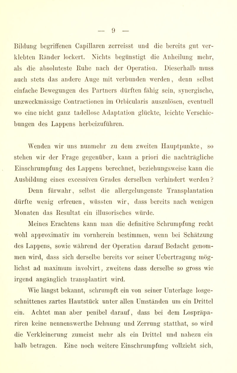 Bildung begriffenen Capillaren zerreisst und die bereits gut ver- klebten Ränder lockert. Nichts begünstigt die Anheilung mehr, als die absoluteste Ruhe nach der Operation. Dieserhalb muss auch stets das andere Auge mit verbunden werden, denn selbst einfache Bewegungen des Partners dürften fähig sein, synergische, unzweckmässige Contractionen im Orbicularis auszulösen, eventuell wo eine nicht ganz tadellose Adaptation glückte, leichte Verschie- bungen des Lappens herbeizuführen. Wenden wir uns nunmehr zu dem zweiten Hauptpunkte, so stehen wir der Frage gegenüber, kann a priori die nachträgliche Einschrumpfung des Lappens berechnet, beziehungsweise kann die Ausbildung eines excessiven Grades derselben verhindert werden? Denn fürwahr, selbst die allergelungenste Transplantation dürfte wenig erfreuen, wüssten wir, dass bereits nach wenigen Monaten das Resultat ein illusorisches würde. Meines Erachtens kann man die definitive Schrumpfung recht wohl approximativ im vornherein bestimmen, wenn bei Schätzung des Lappens, sowie während der Operation darauf Bedacht genom- men wird, dass sich derselbe bereits vor seiner Uebertragung mög- lichst ad maximum involvirt, zweitens dass derselbe so gross wie irgend angänglich transplantirt wird. Wie längst bekannt, schrumpft ein von seiner Unterlage losge- schnittenes zartes Hautstück unter allen Umständen um ein Drittel ein. Achtet man aber penibel darauf, dass bei dem Lospräpa- riren keine nennenswerthe Dehnung und Zerrung statthat, so wird die Verkleinerung zumeist mehr als ein Drittel und nahezu ein halb betragen. Eine noch weitere Einschrumpfung vollzieht sich,