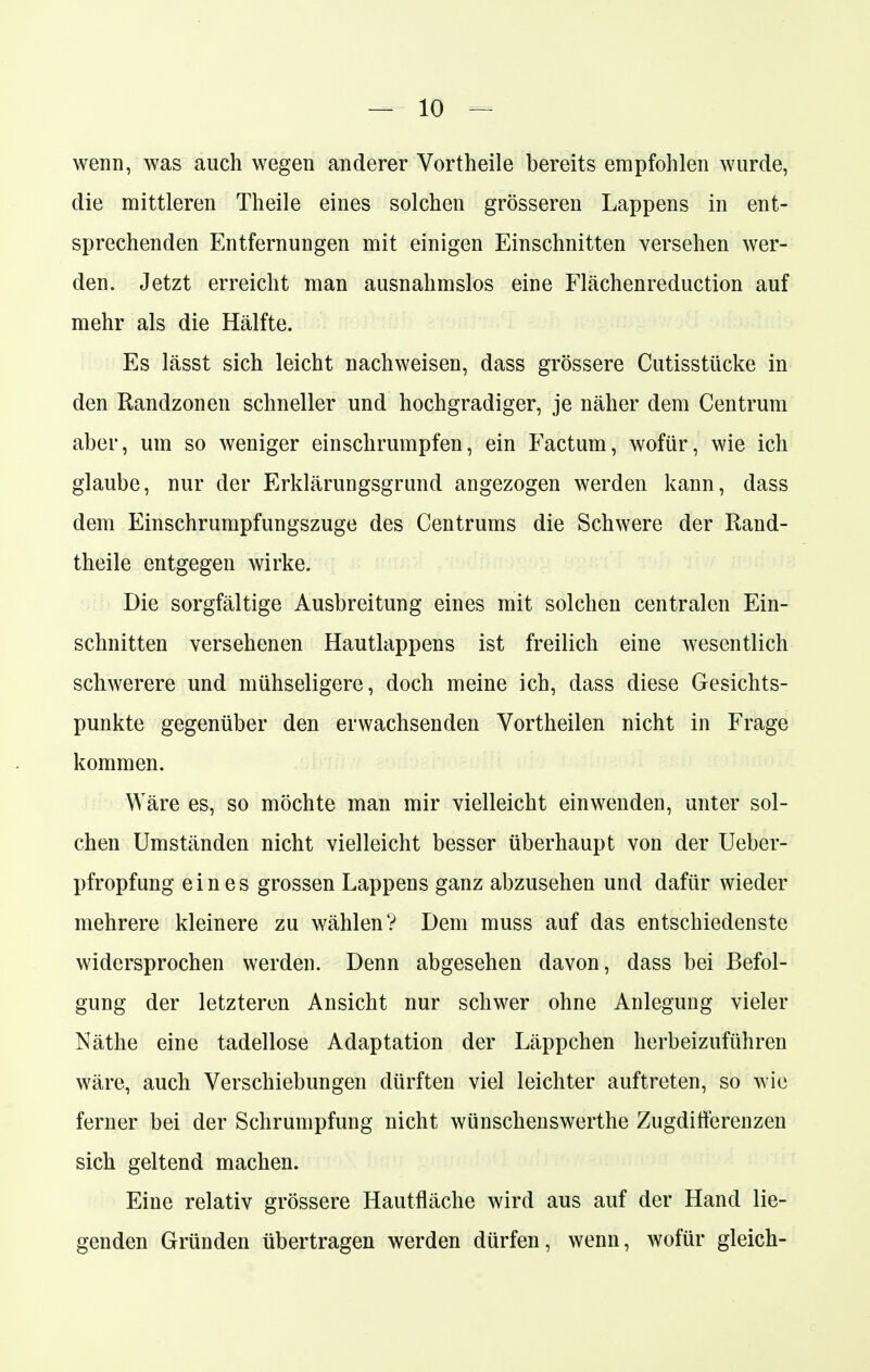 wenn, was auch wegen anderer Vortheile bereits empfohlen wurde, die mittleren Theile eines solchen grösseren Lappens in ent- sprechenden Entfernungen mit einigen Einschnitten versehen wer- den. Jetzt erreicht man ausnahmslos eine Flächenreduction auf mehr als die Hälfte. Es lässt sich leicht nachweisen, dass grössere Cutisstücke in den Randzonen schneller und hochgradiger, je näher dem Centrum aber, um so weniger einschrumpfen, ein Factum, wofür, wie ich glaube, nur der Erklärungsgrund angezogen werden kann, dass dem Einschrumpfungszuge des Centrums die Schwere der Rand- theile entgegen wirke. Die sorgfältige Ausbreitung eines mit solchen centralen Ein- schnitten versehenen Hautlappens ist freilich eine wesentlich schwerere und mühseligere, doch meine ich, dass diese Gesichts- punkte gegenüber den erwachsenden Vortheilen nicht in Frage kommen. Wäre es, so möchte man mir vielleicht einwenden, unter sol- chen Umständen nicht vielleicht besser überhaupt von der Ueber- pfropfung eines grossen Lappens ganz abzusehen und dafür wieder mehrere kleinere zu wählen? Dem muss auf das entschiedenste widersprochen werden. Denn abgesehen davon, dass bei Befol- gung der letzteren Ansicht nur schwer ohne Anlegung vieler Näthe eine tadellose Adaptation der Läppchen herbeizuführen wäre, auch Verschiebungen dürften viel leichter auftreten, so wie ferner bei der Schrumpfung nicht wünschenswerthe Zugdifferenzen sich geltend machen. Eine relativ grössere Hautfläche wird aus auf der Hand lie- genden Gründen übertragen werden dürfen, wenn, wofür gleich-