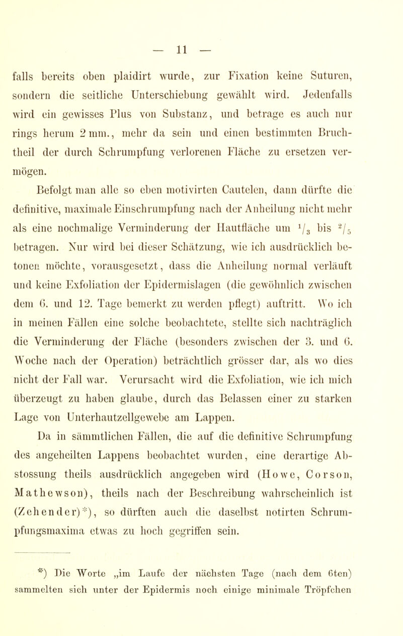 falls bereits oben plaidirt wurde, zur Fixation keine Suturen, sondern die seitliche Unterschiebung gewählt wird. Jedenfalls wird ein gewisses Plus von Substanz, und betrage es auch nur rings herum 2 mm., mehr da sein und einen bestimmten Bruch- theil der durch Schrumpfung verlorenen Fläche zu ersetzen ver- mögen. Befolgt man alle so eben motivirten Cautelen, dann dürfte die definitive, maximale Einschrumpfung nach der Anheilung nicht mehr als eine nochmalige Verminderung der Hautfläche um 1/3 bis 2/5 betragen. Nur wird bei dieser Schätzung, wie ich ausdrücklich be- tonen möchte, vorausgesetzt, dass die Anheilung normal verläuft und keine Exfoliation der Epidermislagen (die gewöhnlich zwischen dem 6. und 12. Tage bemerkt zu werden pflegt) auftritt. Wo ich in meinen Fällen eine solche beobachtete, stellte sich nachträglich die Verminderung der Fläche (besonders zwischen der 3. und 6. Woche nach der Operation) beträchtlich grösser dar, als wo dies nicht der Fall war. Verursacht wird die Exfoliation, wie ich mich überzeugt zu haben glaube, durch das Belassen einer zu starken Lage von Unterhautzellgewebe am Lappen. Da in sämmtlichen Fällen, die auf die definitive Schrumpfung des angeheilten Lappens beobachtet wurden, eine derartige Ab- stossung theils ausdrücklich angegeben wird (Howe, Corson, Mathewson), theils nach der Beschreibung wahrscheinlich ist (Zehender)*), so dürften auch die daselbst notirten Schrum- pfungsmaxima etwas zu hoch gegriffen sein. Die Worte „im Laufe der nächsten Tage (nach dem 6ten) sammelten sich unter der Epidermis noch einige minimale Tröpfchen