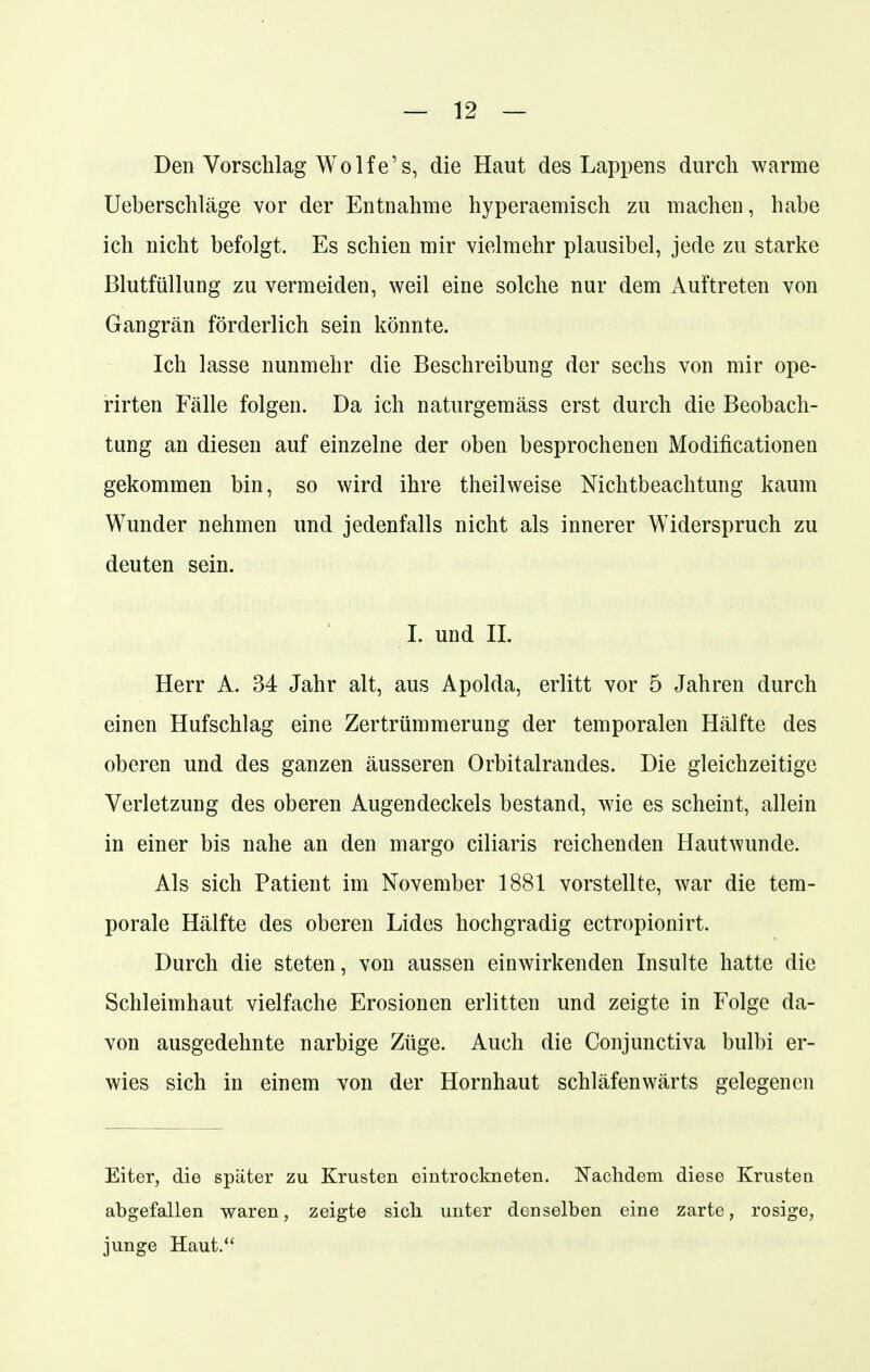 Den Vorschlag Wolfe's, die Haut des Lappens durch warme Ueberschläge vor der Entnahme hyperaemisch zu machen, habe ich nicht befolgt. Es schien mir vielmehr plausibel, jede zu starke Blutfüllung zu vermeiden, weil eine solche nur dem Auftreten von Gangrän förderlich sein könnte. Ich lasse nunmehr die Beschreibung der sechs von mir ope- rirten Fälle folgen. Da ich naturgemäss erst durch die Beobach- tung an diesen auf einzelne der oben besprochenen Modifikationen gekommen bin, so wird ihre theilweise Nichtbeachtung kaum Wunder nehmen und jedenfalls nicht als innerer Widerspruch zu deuten sein. I. und II. Herr A. 34 Jahr alt, aus Apolda, erlitt vor 5 Jahren durch einen Hufschlag eine Zertrümmerung der temporalen Hälfte des oberen und des ganzen äusseren Orbitalrandes. Die gleichzeitige Verletzung des oberen Augendeckels bestand, wie es scheint, allein in einer bis nahe an den margo ciliaris reichenden Hautwunde. Als sich Patient im November 1881 vorstellte, war die tem- porale Hälfte des oberen Lides hochgradig ectropionirt. Durch die steten, von aussen einwirkenden Insulte hatte die Schleimhaut vielfache Erosionen erlitten und zeigte in Folge da- von ausgedehnte narbige Züge. Auch die Conjunctiva bulbi er- wies sich in einem von der Hornhaut schläfenwärts gelegenen Eiter, die später zu Krusten eintrockneten. Nachdem diese Krusten abgefallen waren, zeigte sich unter denselben eine zarte, rosige, junge Haut.