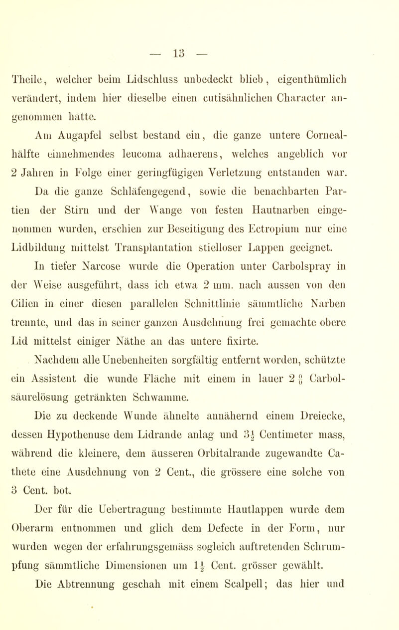 Theilc, welcher beim Lidschluss unbedeckt blieb, eigenthümlich verändert, indem hier dieselbe einen cutisälmlicheu Character an- genommen hatte. Am Augapfel selbst bestand ein, die ganze untere Corneal- hälfte einnehmendes leucoma adhaerens, welches angeblich vor 2 Jahren in Folge einer geringfügigen Verletzung entstanden war. Da die ganze Schläfengegend, sowie die benachbarten Par- tien der Stirn und der Wange von festen Hautnarben einge- nommen wurden, erschien zur Beseitigung des Ectropium nur eine Lidbildung mittelst Transplantation stielloser Lappen geeignet. In tiefer Narcose wurde die Operation unter Carbolspray in der Weise ausgeführt, dass ich etwa 2 mm. nach aussen von den Cilien in einer diesen parallelen Schnittlinie sämmtliche Narben trennte, und das in seiner ganzen Ausdehnung frei gemachte obere Lid mittelst einiger Näthe an das untere fixirte. Nachdem alle Unebenheiten sorgfältig entfernt worden, schützte ein Assistent die wunde Fläche mit einem in lauer 2 -J Carbol- säurelösung getränkten Schwämme. Die zu deckende Wunde ähnelte annähernd einem Dreiecke, dessen Hypothenuse dem Lidrande anlag und 3| Centimeter mass, während die kleinere, dem äusseren Orbitalrande zugewandte Ca- thete eine Ausdehnung von 2 Cent., die grössere eine solche von 3 Cent. bot. Der für die Uebertragung bestimmte Hautlappen wurde dem Oberarm entnommen und glich dem Defecte in der Form, nur wurden wegen der erfahrungsgemäss sogleich auftretenden Schrum- pfung sämmtliche Dimensionen um l\ Cent, grösser gewählt. Die Abtrennung geschah mit einem Scalpell; das hier und