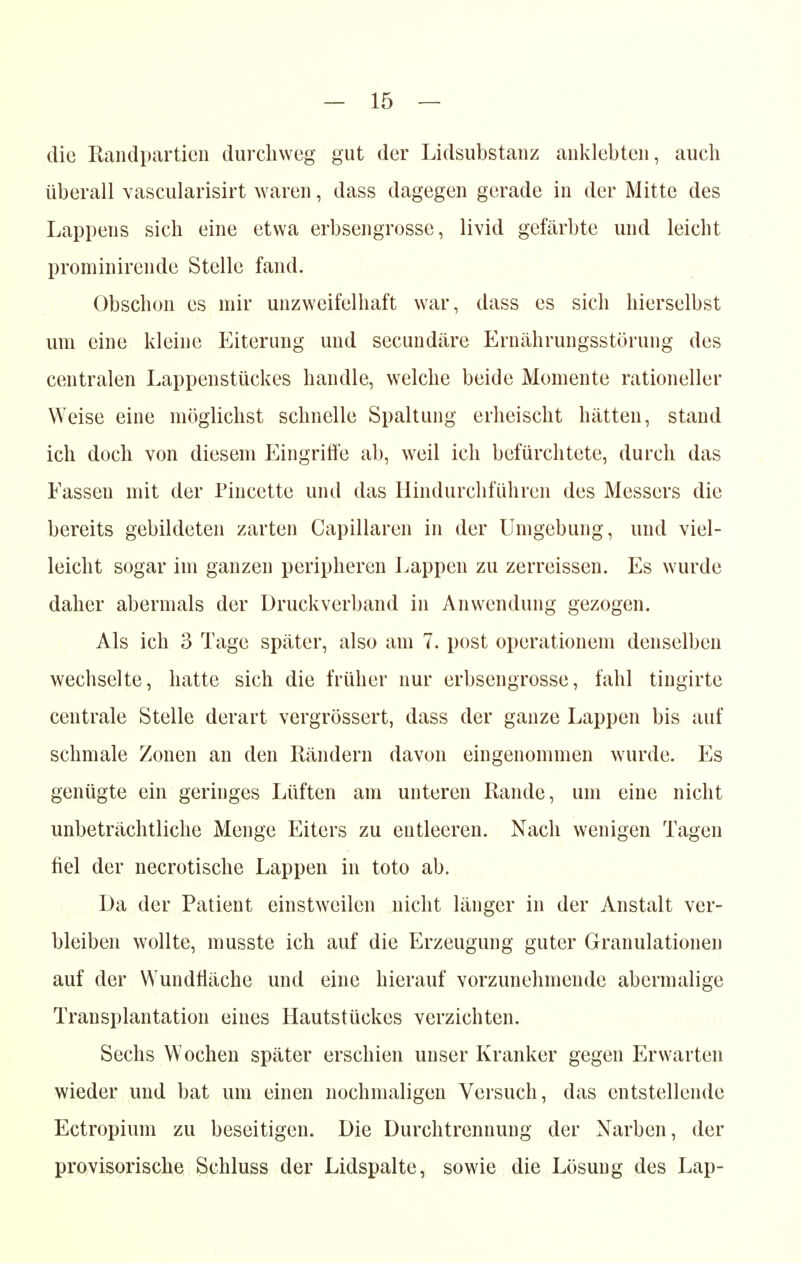 die Randpartien durchweg gut der Lidsubstanz anklebten, auch überall vascularisirt waren, dass dagegen gerade in der Mitte des Lappens sich eine etwa erbsengrosse, livid gefärbte und leicht prominircnde Stelle fand. Obschon es mir unzweifelhaft war, dass es sich hierselbst um eine kleine Eiterung und secundäre Ernährungsstörung des centralen Lappenstückes handle, welche beide Momente rationeller Weise eine möglichst schnelle Spaltung erheischt hätten, stand ich doch von diesem Eingriffe ab, weil ich befürchtete, durch das Fassen mit der Pincette und das Hindurchführen des Messers die bereits gebildeten zarten Capillaren in der Umgebung, und viel- leicht sogar im ganzen peripheren Lappen zu zerreissen. Es wurde daher abermals der Druckverband in Anwendung gezogen. Als ich 3 Tage später, also am 7. post Operationen! denselben wechselte, hatte sich die früher nur erbsengrosse, fahl tingirte centrale Stelle derart vergrössert, dass der ganze Lappen bis auf schmale Zonen an den Rändern davon eingenommen wurde. Es genügte ein geringes Lüften am unteren Rande, um eine nicht unbeträchtliche Menge Eiters zu entleeren. Nach wenigen Tagen fiel der necrotische Lappen in toto ab. Da der Patient einstweilen nicht länger in der Anstalt ver- bleiben wollte, musste ich auf die Erzeugung guter Granulationen auf der Wundtiäche und eine hierauf vorzunehmende abermalige Transplantation eines Hautstückes verzichten. Sechs Wochen später erschien unser Kranker gegen Erwarten wieder und bat um einen nochmaligen Versuch, das entstellende Ectropium zu beseitigen. Die Durchtrennung der Narben, der provisorische Schluss der Lidspalte, sowie die Lösung des Lap-