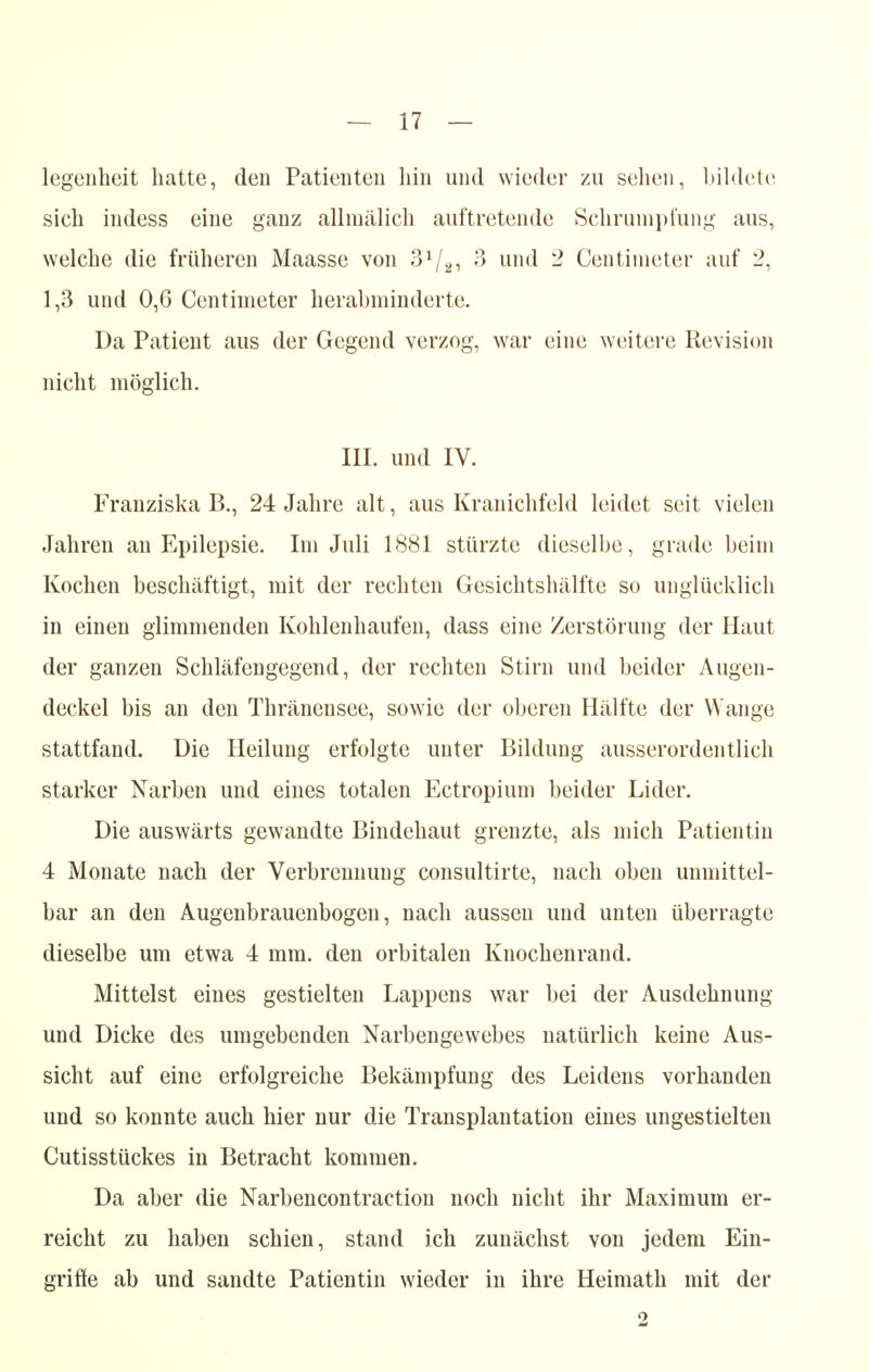 legenheit hatte, den Patienten hin und wieder zu sehen, bildete sich indess eine ganz allmälich auftretende Schrumpfung aus, welche die früheren Maasse von 31/2i 3 und 2 Centimeter auf 2, 1,3 und 0,6 Centimeter herabminderte. Da Patient aus der Gegend verzog, war eine weitere Revision nicht möglich. III. und IV. Franziska B., 24 Jahre alt, aus Kranichfeld leidet seit vielen Jahren an Epilepsie. Im Juli 1881 stürzte dieselbe, grade beim Kochen beschäftigt, mit der rechten Gesichtshälfte so unglücklich in einen glimmenden Kohlenhaufen, dass eine Zerstörung der Haut der ganzen Schläfengegend, der rechten Stirn und beider Augen- deckel bis an den Thränensee, sowie der oberen Hälfte der Wange stattfand. Die Heilung erfolgte unter Bildung ausserordentlich starker Narben und eines totalen Ectropium beider Lider. Die auswärts gewandte Bindehaut grenzte, als mich Patientin 4 Monate nach der Verbrennung consultirte, nach oben unmittel- bar an den Augenbrauenbogen, nach aussen und unten überragte dieselbe um etwa 4 mm. den orbitalen Knochenrand. Mittelst eines gestielten Lappens war bei der Ausdehnung und Dicke des umgebenden Narbengewebes natürlich keine Aus- sicht auf eine erfolgreiche Bekämpfung des Leidens vorhanden und so konnte auch hier nur die Transplantation eines ungestielten Cutisstückes in Betracht kommen. Da aber die Narbencontraction noch nicht ihr Maximum er- reicht zu haben schien, stand ich zunächst von jedem Ein- griffe ab und sandte Patientin wieder in ihre Heimath mit der 2