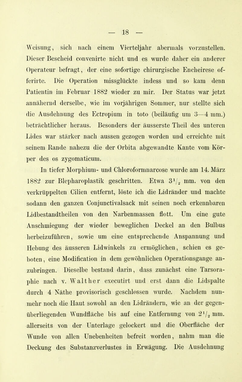 Weisung, sich nach einem Vierteljahr abermals vorzustellen. Dieser Bescheid convenirte nicht und es wurde daher ein anderer Operateur befragt, der eine sofortige chirurgische Encheirese of- ferirte. Die Operation missglückte indess und so kam denn Patientin im Februar 1882 wieder zu mir. Der Status war jetzt annähernd derselbe, wie im vorjährigen Sommer, nur stellte sich die Ausdehnung des Ectropium in toto (beiläufig um 3—4 mm.) beträchtlicher heraus. Besonders der äusserste Theil des unteren Lides war stärker nach aussen gezogen worden und erreichte mit seinem Rande nahezu die der Orbita abgewandte Kante vom Kör- per des os zygomaticum. In tiefer Morphium- und Chloroformnarcose wurde am 14. März 1882 zur Blcpharoplastik geschritten. Etwa 31/* nun. von den verkrüppelten Cilien entfernt, löste ich die Lidränder und machte sodann den ganzen Conjunctivalsack mit seinen noch erkennbaren Lidbestandtheilen von den Narbenmassen flott. Um eine gute Anschmiegung der wieder beweglichen Deckel an den Bulbus herbeizuführen, sowie um eine entsprechende Anspannung und Hebung des äusseren Lidwinkels zu ermöglichen, schien es ge- boten , eine Modifikation in dem gewöhnlichen Operationsgange an- zubringen. Dieselbe bestand darin, dass zunächst eine Tarsora- phie nach v. Walt her executirt und erst dann die Lidspalte durch 4 Näthe provisorisch geschlossen wurde. Nachdem nun- mehr noch die Haut sowohl an den Lidrändern, wie an der gegen- überliegenden Wundfläche bis auf eine Entfernung von 21/2 mm. allerseits von der Unterlage gelockert und die Oberfläche der Wunde von allen Unebenheiten befreit worden, nahm man die Deckung des Substanzverlustes in Erwägung. Die Ausdehnung