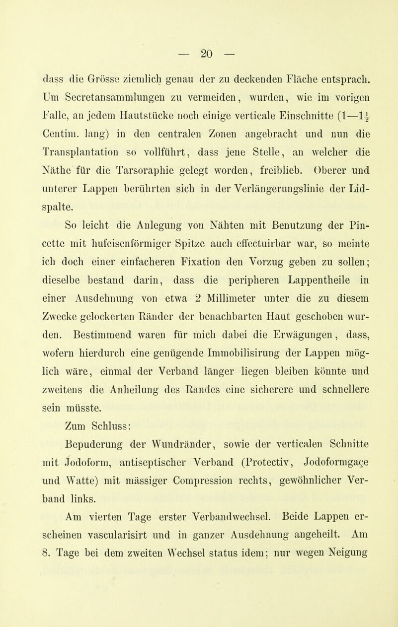 — 20- dass die Grösse ziemlich genau der zu deckenden Fläche entsprach. Um Secretansammlungen zu vermeiden, wurden, wie im vorigen Falle, an jedem Hautstücke noch einige verticale Einschnitte (1—1| Centim. lang) in den centralen Zonen angebracht und nun die Transplantation so vollführt, dass jene Stelle, an welcher die Näthe für die Tarsoraphie gelegt worden, freiblieb. Oberer und unterer Lappen berührten sich in der Verlängerungslinie der Lid- spalte. So leicht die Anlegung von Nähten mit Benutzung der Pin- cette mit hufeisenförmiger Spitze auch effectuirbar war, so meinte ich doch einer einfacheren Fixation den Vorzug geben zu sollen; dieselbe bestand darin, dass die peripheren Lappentheile in einer Ausdehnung von etwa 2 Millimeter unter die zu diesem Zwecke gelockerten Eänder der benachbarten Haut geschoben wur- den. Bestimmend waren für mich dabei die Erwägungen, dass, wofern hierdurch eine genügende Immobilisirung der Lappen mög- lich wäre, einmal der Verband länger liegen bleiben könnte und zweitens die Anheilung des Randes eine sicherere und schnellere sein müsste. Zum Schluss: Bepuderung der Wundränder, sowie der verticalen Schnitte mit Jodoform, antiseptischer Verband (Protectiv, Jodoformga^e und Watte) mit mässiger Compression rechts, gewöhnlicher Ver- band links. Am vierten Tage erster Verbandwechsel. Beide Lappen er- scheinen vascularisirt und in ganzer Ausdehnung angeheilt. Am