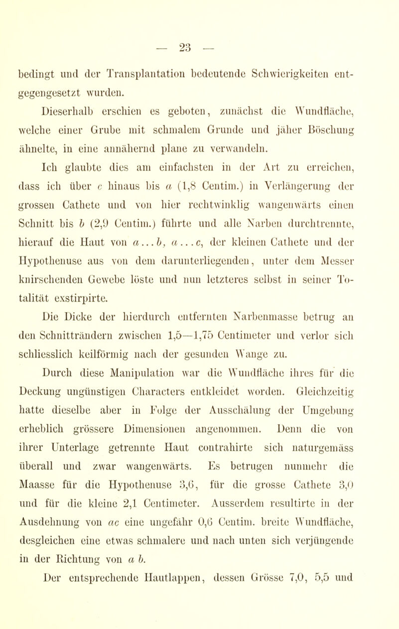 bedingt und der Transplantation bedeutende Schwierigkeiten ent- gegengesetzt wurden. Dieserhalb erschien es geboten, zunächst die Wundfläche, welche einer Grube mit schmalem Grunde und jäher Böschung ähnelte, in eine annähernd plane zu verwandeln. Ich glaubte dies am einfachsten in der Art zu erreichen, dass ich über c hinaus bis a (1,8 Centim.) in Verlängerung der grossen Cathete und von hier rechtwinklig wangenwärts einen Schnitt bis b (2,9 Centim.) führte und alle Narben durchtrennte, hierauf die Haut von a...b, a...c, der kleinen Cathete und der Hypothenuse aus von dem darunterliegenden, unter dem Messer knirschenden Gewebe löste und nun letzteres selbst in seiner To- talität exstirpirte. Die Dicke der hierdurch entfernten Narbenmasse betrug an den Schnitträndern zwischen 1,5—1,75 Centimeter und verlor sich schliesslich keilförmig nach der gesunden Wange zu. Durch diese Manipulation war die Wundfläche ihres für die Deckung ungünstigen Characters entkleidet worden. Gleichzeitig hatte dieselbe aber in Folge der Ausschälung der Umgebung erheblich grössere Dimensionen angenommen. Denn die von ihrer Unterlage getrennte Haut contrahirte sich naturgemäss überall und zwar wangenwärts. Es betrugen nunmehr die Maasse für die Hypothenuse 3,6, für die grosse Cathete 3,0 und für die kleine 2,1 Centimeter. Ausserdem resultirte in der Ausdehnung von ac eine ungefähr 0,6 Centim. breite Wundfläche, desgleichen eine etwas schmalere und nach unten sich verjüngende in der Richtung von a b. Der entsprechende Hautlappen, dessen Grösse 7,0, 5,5 und