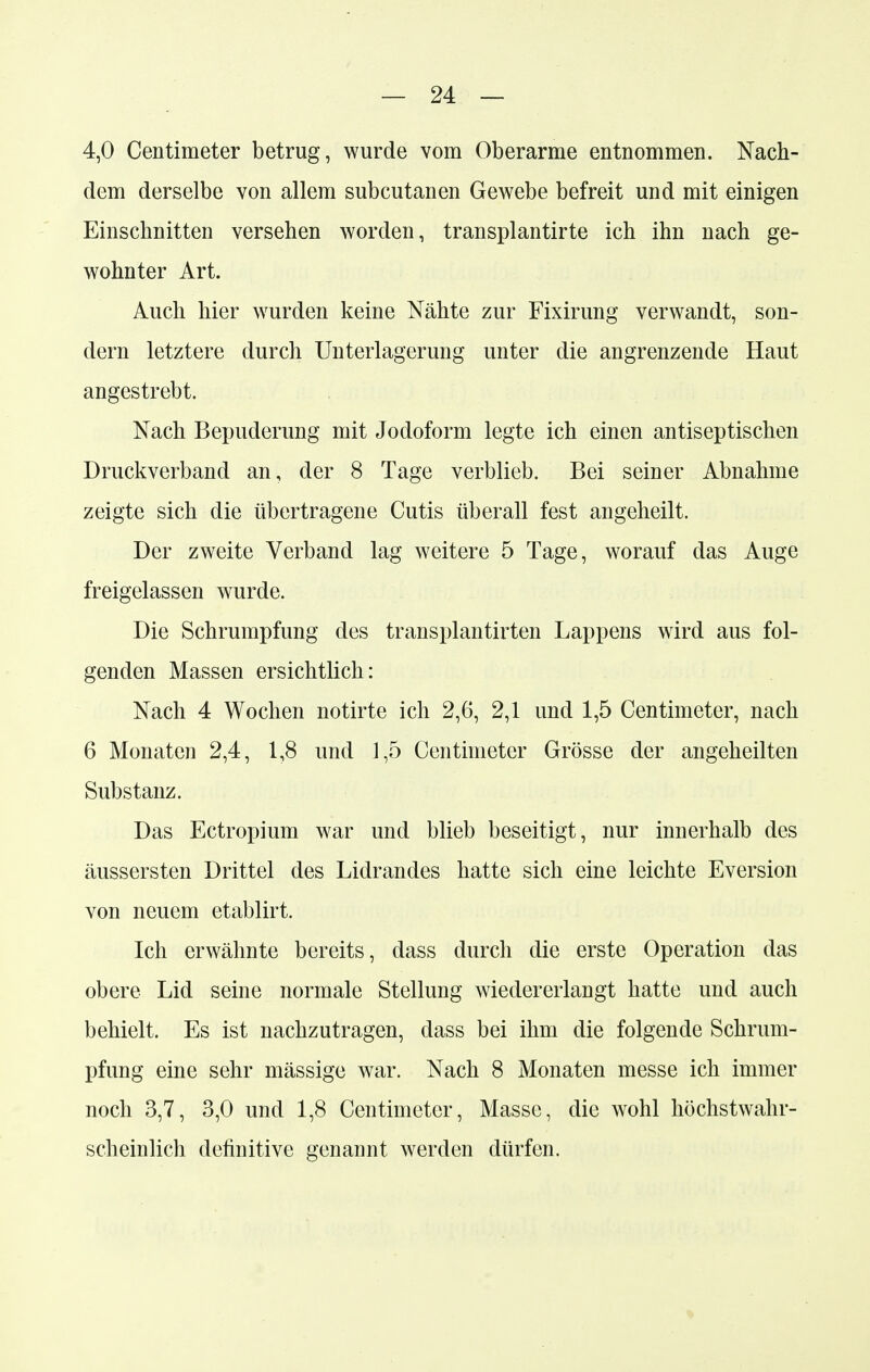 4,0 Centimeter betrug, wurde vom Oberarme entnommen. Nach- dem derselbe von allem subcutanen Gewebe befreit und mit einigen Einschnitten versehen worden, transplantirte ich ihn nach ge- wohnter Art. Auch hier wurden keine Nähte zur Fixirung verwandt, son- dern letztere durch Unterlagerung unter die angrenzende Haut angestrebt. Nach Bepuderung mit Jodoform legte ich einen antiseptischen Druckverband an, der 8 Tage verblieb. Bei seiner Abnahme zeigte sich die übertragene Cutis überall fest angeheilt. Der zweite Verband lag weitere 5 Tage, worauf das Auge freigelassen wurde. Die Schrumpfung des transplantirten Lappens wird aus fol- genden Massen ersichtlich: Nach 4 Wochen notirte ich 2,6, 2,1 und 1,5 Centimeter, nach 6 Monaten 2,4, 1,8 und 1,5 Centimeter Grösse der angeheilten Substanz. Das Ectropium war und blieb beseitigt, nur innerhalb des äussersten Drittel des Lidrandes hatte sich eine leichte Eversion von neuem etablirt. Ich erwähnte bereits, dass durch die erste Operation das obere Lid seine normale Stellung wiedererlangt hatte und auch behielt. Es ist nachzutragen, dass bei ihm die folgende Schrum- pfung eine sehr mässige war. Nach 8 Monaten messe ich immer noch 3,7, 3,0 und 1,8 Centimeter, Masse, die wohl höchstwahr- scheinlich definitive genannt werden dürfen.