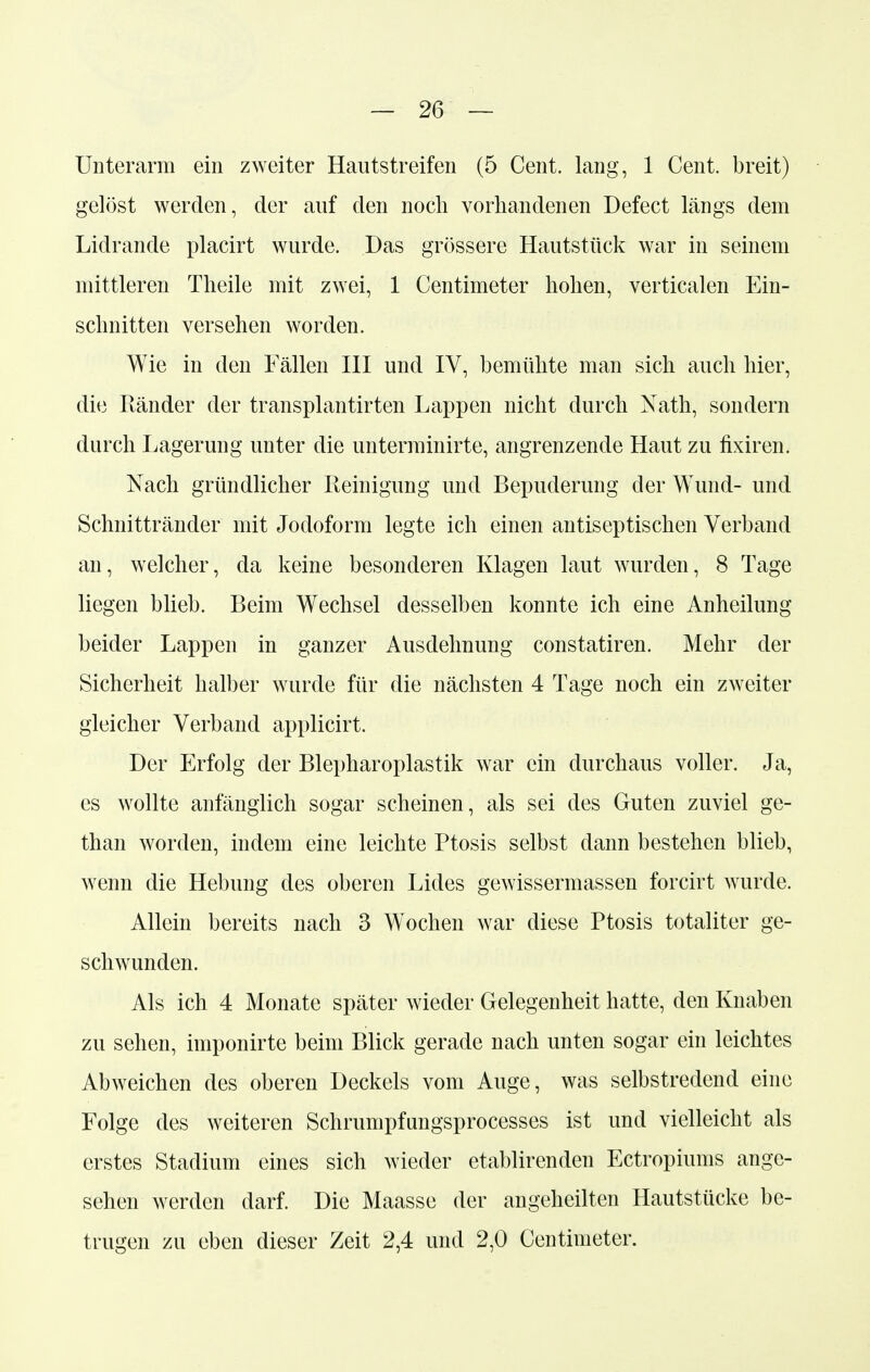 Unterarm ein zweiter Hautstreifen (5 Cent, lang, 1 Cent, breit) gelöst werden, der auf den noch vorhandenen Defect längs dem Lidrande placirt wurde. Das grössere Hautstück war in seinem mittleren Theile mit zwei, 1 Centimeter hohen, verticalen Ein- schnitten versehen worden. Wie in den Fällen III und IV, bemühte man sich auch hier, die Ränder der transplantirten Lappen nicht durch Nath, sondern durch Lagerung unter die unterminirte, angrenzende Haut zu fixiren. Nach gründlicher Reinigung und Bepuderung der Wund- und Schnittränder mit Jodoform legte ich einen antiseptischen Verband an, welcher, da keine besonderen Klagen laut wurden, 8 Tage liegen blieb. Beim Wechsel desselben konnte ich eine Anheilung beider Lappen in ganzer Ausdehnung constatiren. Mehr der Sicherheit halber wurde für die nächsten 4 Tage noch ein zweiter gleicher Verband applicirt. Der Erfolg der Blepharoplastik war ein durchaus voller. Ja, es wollte anfänglich sogar scheinen, als sei des Guten zuviel ge- than worden, indem eine leichte Ptosis selbst dann bestehen blieb, wenn die Hebung des oberen Lides gewissermassen forcirt wurde. Allein bereits nach 3 Wichen war diese Ptosis totaliter ge- schwunden. Als ich 4 Monate später wieder Gelegenheit hatte, den Knaben zu sehen, imponirte beim Blick gerade nach unten sogar ein leichtes Abweichen des oberen Deckels vom Auge, was selbstredend eine Folge des weiteren Schrumpfungsprocesses ist und vielleicht als erstes Stadium eines sich wieder etablirenden Ectropiums ange- sehen werden darf. Die Maasse der angeheilten Hautstücke be- trugen zu eben dieser Zeit 2,4 und 2,0 Centimeter.