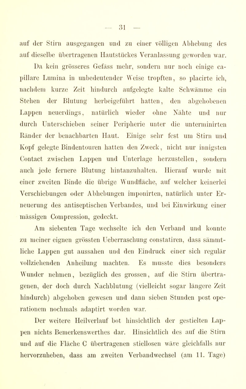 auf der Stirn ausgegangen und zu einer völligen Abhebung des auf dieselbe übertragenen Hautstückes Veranlassung geworden war. Da kein grösseres Gefäss mehr, sondern nur noch einige ca- pillare Lumina in unbedeutender Weise tropften, so placirte ich, nachdem kurze Zeit hindurch aufgelegte kalte Schwämme ein Stehen der Blutung herbeigeführt hatten, den abgehobenen Lappen neuerdings, natürlich wieder ohne Nähte und nur durch Unterschieben seiner Peripherie unter die unterminirten Ränder der benachbarten Haut. Einige sehr fest um Stirn und Kopf gelegte Bindentouren hatten den Zweck, nicht nur innigsten Contact zwischen Lappen und Unterlage herzustellen, sondern auch jede fernere Blutung hintanzuhalten. Hierauf wurde mit einer zweiten Binde die übrige Wundfläche, auf welcher keinerlei Verschiebungen oder Abhebungen imponirten, natürlich unter Er- neuerung des antiseptischen Verbandes, und bei Einwirkung einer mässigen Coinpression, gedeckt. Am siebenten Tage wechselte ich den Verband und konnte zu meiner eignen grössten Ueberraschung constatiren, dass sämmt- liche Lappen gut aussahen und den Eindruck einer sich regulär vollziehenden Anheilung machten. Es musste dies besonders Wunder nehmen, bezüglich des grossen, auf die Stirn übertra- genen, der doch durch Nachblutung (vielleicht sogar längere Zeit hindurch) abgehoben gewesen und dann sieben Stunden post Ope- rationen! nochmals adaptirt worden war. Der weitere Heilverlauf bot hinsichtlich der gestielten Lap- pen nichts Bemerkenswerthes dar. Hinsichtlich des auf die Stirn und auf die Fläche C übertragenen stiellosen wäre gleichfalls nur hervorzuheben, dass am zweiten Verbandwechsel (am 11. Tage)