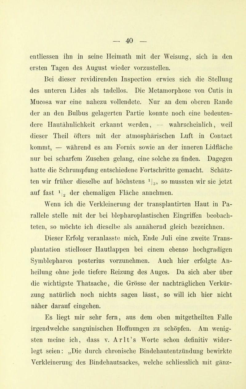 entliessen ihn in seine Heimath mit der Weisung, sich in den ersten Tagen des August wieder vorzustellen. Bei dieser revidirenden Inspection erwies sich die Stellung des unteren Lides als tadellos. Die Metamorphose von Cutis in Mucosa war eine nahezu vollendete. Nur an dem oberen Rande der an den Bulbus gelagerten Partie konnte noch eine bedeuten- dere Hautähnlichkeit erkannt werden, — wahrscheinlich, weil dieser Theil öfters mit der atmosphärischen Luft in Contact kommt, — während es am Fornix sowie an der inneren Lidfläche nur bei scharfem Zusehen gelang, eine solche zu finden. Dagegen hatte die Schrumpfung entschiedene Fortschritte gemacht. Schätz- ten wir früher dieselbe auf höchstens J|3, so mussten wir sie jetzt auf fast *ja der ehemaligen Fläche annehmen. Wenn ich die Verkleinerung der transplantirten Haut in Pa- rallele stelle mit der bei blepharoplastischen Eingriffen beobach- teten, so möchte ich dieselbe als annähernd gleich bezeichnen. Dieser Erfolg veranlasste mich, Ende Juli eine zweite Trans- plantation stielloser Hautlappen bei einem ebenso hochgradigen Symblepharon posterius vorzunehmen. Auch hier erfolgte An- heilung ohne jede tiefere Reizung des Auges. Da sich aber über die wichtigste Thatsache, die Grösse der nachträglichen Verkür- zung natürlich noch nichts sagen lässt, so will ich hier nicht näher darauf eingehen. Es liegt mir sehr fern, aus dem oben mitgetheilten Falle irgendwelche sanguinischen Hoffnungen zu schöpfen. Am wenig- sten meine ich, dass v. Arlt's Worte schon definitiv wider- legt seien: „Die durch chronische Bindehautentzündung bewirkte Verkleinerung des Bindehautsackes, welche schliesslich mit gänz-