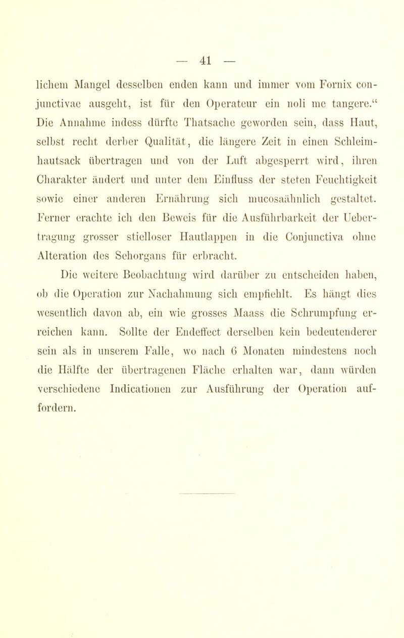 lichem Mangel desselben enden kann und immer vom Fornix con- junctivae ausgeht, ist für den Operateur ein noli me tangere. Die Annahme indess dürfte Thatsache geworden sein, dass Haut, selbst recht derber Qualität, die längere Zeit in einen Schleim- hautsack übertragen und von der Luft abgesperrt wird, ihren Charakter ändert und unter dem Einfluss der steten Feuchtigkeit sowie einer anderen Ernährung sich mucosaähnlich gestaltet. Ferner erachte ich den Beweis für die Ausführbarkeit der Uebcr- tragung grosser stielloser Hautlappen in die Conjunctiva ohne Alteration des Sehorgans für erbracht. Die weitere Beobachtung wird darüber zu entscheiden haben, ob die Operation zur Nachahmung sich empfiehlt. Es hängt dies wesentlich davon ab, ein wie grosses Maass die Schrumpfung er- reichen kann. Sollte der Endeffect derselben kein bedeutenderer sein als in unserem Falle, wo nach 6 Monaten mindestens noch die Hälfte der übertragenen Fläche erhalten war, dann würden verschiedene Indicationen zur Ausführung der Operation auf- fordern.