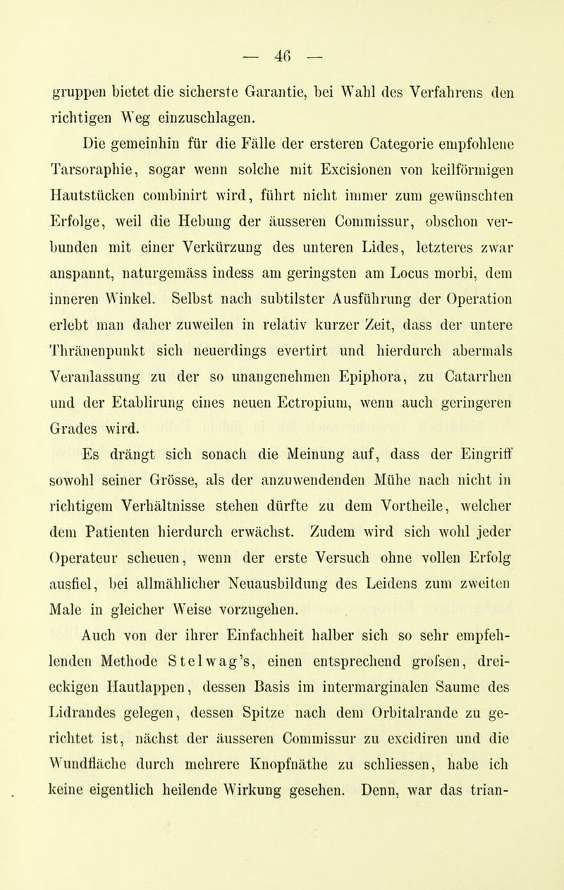 gruppen bietet die sicherste Garantie, bei Wahl des Verfahrens den richtigen Weg einzuschlagen. Die gemeinhin für die Fälle der ersteren Categorie empfohlene Tarsoraphie, sogar wenn solche mit Excisionen von keilförmigen Hautstücken combinirt wird, führt nicht immer zum gewünschten Erfolge, weil die Hebung der äusseren Commissur, obschon ver- bunden mit einer Verkürzung des unteren Lides, letzteres zwar anspannt, naturgemäss indess am geringsten am Locus morbi, dem inneren Winkel. Selbst nach subtilster Ausführung der Operation erlebt man daher zuweilen in relativ kurzer Zeit, dass der untere Thränenpunkt sich neuerdings evertirt und hierdurch abermals Veranlassung zu der so unangenehmen Epiphora, zu Catarrhen und der Etablirung eines neuen Ectropium, wenn auch geringeren Grades wird. Es drängt sich sonach die Meinung auf, dass der Eingriff sowohl seiner Grösse, als der anzuwendenden Mühe nach nicht in richtigem Verhältnisse stehen dürfte zu dem Vortheile, welcher dem Patienten hierdurch erwächst. Zudem wird sich wohl jeder Operateur scheuen, wenn der erste Versuch ohne vollen Erfolg ausfiel, bei allmählicher Neuausbildung des Leidens zum zweiten Male in gleicher Weise vorzugehen. Auch von der ihrer Einfachheit halber sich so sehr empfeh- lenden Methode Stelwag's, einen entsprechend grofsen, drei- eckigen Hautlappen, dessen Basis im intermarginalen Saume des Lidrandes gelegen, dessen Spitze nach dem Orbitalrande zu ge- richtet ist, nächst der äusseren Commissur zu excidiren und die Wundfläche durch mehrere Knopfnäthe zu schliessen, habe ich keine eigentlich heilende Wirkung gesehen. Denn, war das trian-