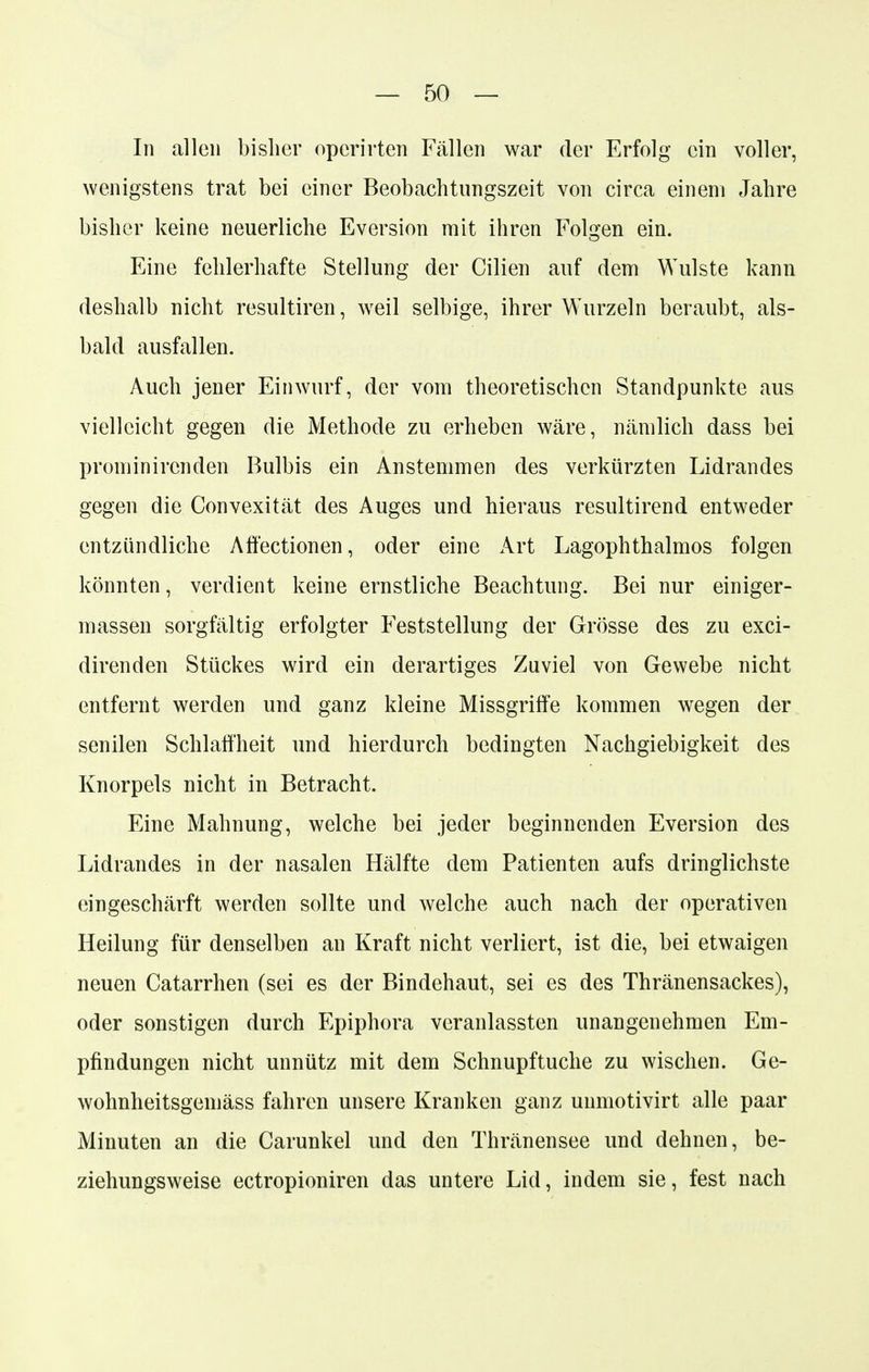 Iii allen bisher operirten Fällen war der Erfolg ein voller, wenigstens trat bei einer Beobachtungszeit von circa einem Jahre bisher keine neuerliche Eversion mit ihren Folgen ein. Eine fehlerhafte Stellung der Cilien auf dem Wulste kann deshalb nicht resultiren, weil selbige, ihrer Wurzeln beraubt, als- bald ausfallen. Auch jener Einwurf, der vom theoretischen Standpunkte aus vielleicht gegen die Methode zu erheben wäre, nämlich dass bei prominircnden Bulbis ein Anstemmen des verkürzten Lidrandes gegen die Convexität des Auges und hieraus resultirend entweder entzündliche Affectionen, oder eine Art Lagophthalmos folgen könnten, verdient keine ernstliche Beachtung. Bei nur einiger- massen sorgfältig erfolgter Feststellung der Grösse des zu exci- direnden Stückes wird ein derartiges Zuviel von Gewebe nicht entfernt werden und ganz kleine Missgriffe kommen wegen der senilen Schlaffheit und hierdurch bedingten Nachgiebigkeit des Knorpels nicht in Betracht. Eine Mahnung, welche bei jeder beginnenden Eversion des Lidrandes in der nasalen Hälfte dem Patienten aufs dringlichste eingeschärft werden sollte und welche auch nach der operativen Heilung für denselben au Kraft nicht verliert, ist die, bei etwaigen neuen Catarrhen (sei es der Bindehaut, sei es des Thränensackes), oder sonstigen durch Epiphora veranlassten unangenehmen Em- pfindungen nicht unnütz mit dem Schnupftuche zu wischen. Ge- wohnheitsgemäss fahren unsere Kranken ganz unmotivirt alle paar Minuten an die Carunkel und den Thränensee und dehnen, be- ziehungsweise ectropioniren das untere Lid, indem sie, fest nach