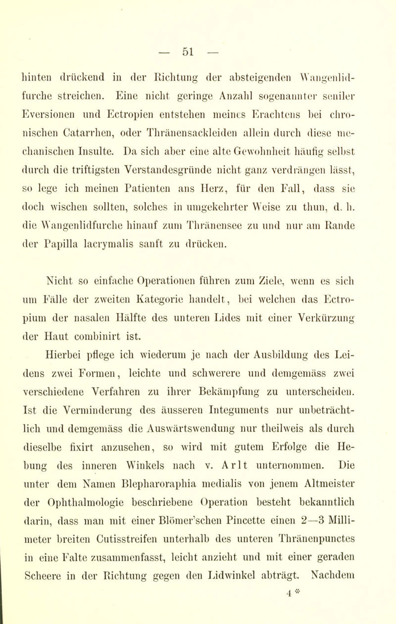 hinten drückend in der Richtung der absteigenden Wangenlid- furche streichen. Eine nicht geringe Anzahl sogenannter seniler Eversionen und Ectropien entstehen meines Erachtens bei chro- nischen Catarrhen, oder Thränensackleiden allein durch diese me- chanischen Insulte. Da sich aber eine alte Gewohnheit häufig selbst durch die triftigsten Verstandesgründe nicht ganz verdrängen lässt, so lege ich meinen Patienten ans Herz, für den Fall, dass sie doch wischen sollten, solches in umgekehrter Weise zu thun, d. h. die Wangenlidfurche hinauf zum Thränensee zu und nur am Rande der Papilla lacrymalis sanft zu drücken. Nicht so einfache Operationen führen zum Ziele, wenn es sich um Fälle der zweiten Kategorie handelt, bei welchen das Ectro- pium der nasalen Hälfte des unteren Lides mit einer Verkürzung der Haut combinirt ist. Hierbei pflege ich wiederum je nach der Ausbildung des Lei- dens zwei Formen, leichte und schwerere und demgemäss zwei verschiedene Verfahren zu ihrer Bekämpfung zu unterscheiden. Ist die Verminderung des äusseren Integuments nur unbeträcht- lich und demgemäss die Auswärtswendung nur theilweis als durch dieselbe fixirt anzusehen, so wird mit gutem Erfolge die He- bung des inneren Winkels nach v. Arlt unternommen. Die unter dem Namen Blepharoraphia medialis von jenem Altmeister der Ophthalmologie beschriebene Operation besteht bekanntlich darin, dass man mit einer Blömer'schen Pincette einen 2—3 Milli- meter breiten Cutisstreifen unterhalb des unteren Thränenpunctes in eine Falte zusammenfasst, leicht anzieht und mit einer geraden Scheere in der Richtung gegen den Lidwinkel abträgt. Nachdem 4*