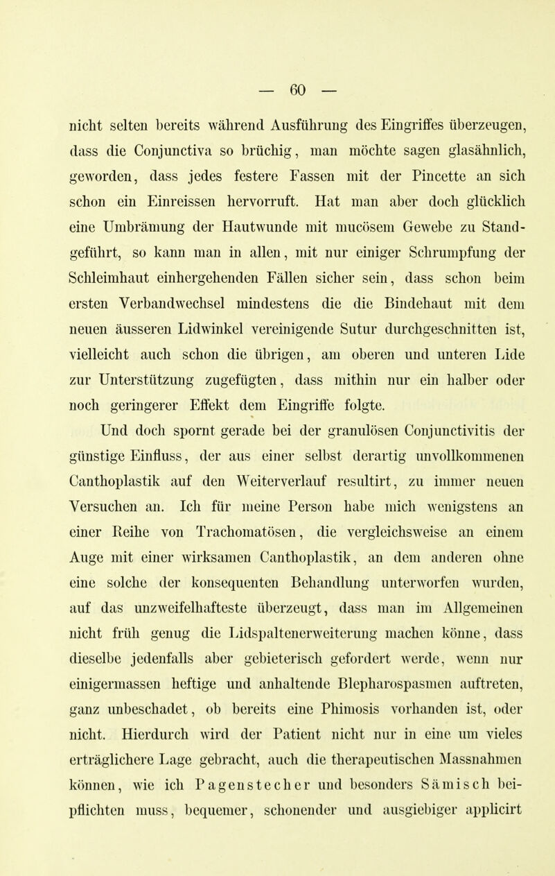 nicht selten bereits während Ausführung des Eingriffes überzeugen, dass die Conjunctiva so brüchig, man möchte sagen glasähnlich, geworden, dass jedes festere Fassen mit der Pincette an sich schon ein Einreissen hervorruft. Hat man aber doch glücklich eine Umbrämung der Hautwunde mit mucösem Gewebe zu Stand- geführt, so kann man in allen, mit nur einiger Schrumpfung der Schleimhaut einhergehenden Fällen sicher sein, dass schon beim ersten Verbandwechsel mindestens die die Bindehaut mit dem neuen äusseren Lidwinkel vereinigende Sutur durchgeschnitten ist, vielleicht auch schon die übrigen, am oberen und unteren Eide zur Unterstützung zugefügten, dass mithin nur ein halber oder noch geringerer Effekt dem Eingriffe folgte. Und doch spornt gerade bei der granulösen Conjunctivitis der günstige Einfluss, der aus einer selbst derartig unvollkommenen Canthoplastik auf den Weiterverlauf resultirt, zu immer neuen Versuchen an. Ich für meine Person habe mich wenigstens an einer Reihe von Trachomatösen, die vergleichsweise an einem Auge mit einer wirksamen Canthoplastik, an dem anderen ohne eine solche der konsequenten Behandlung unterworfen wurden, auf das unzweifelhafteste überzeugt, dass man im Allgemeinen nicht früh genug die Eidspaltenerweiterung machen könne, dass dieselbe jedenfalls aber gebieterisch gefordert werde, wenn nur einigermassen heftige und anhaltende Blepharospasmen auftreten, ganz unbeschadet, ob bereits eine Phimosis vorhanden ist, oder nicht. Hierdurch wird der Patient nicht nur in eine um vieles erträglichere Lage gebracht, auch die therapeutischen Massnahmen können, wie ich Pagenstecher und besonders Sämisch bei- pflichten inuss, bequemer, schonender und ausgiebiger applicirt