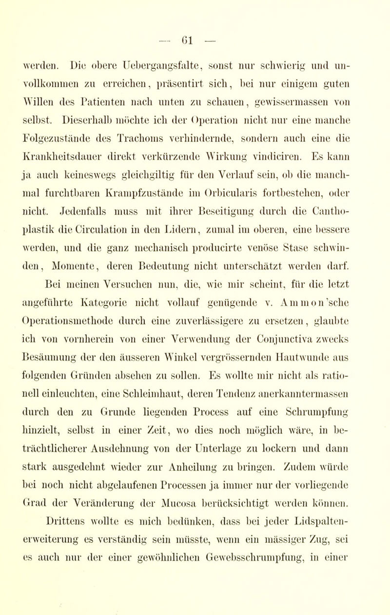 werden. Die obere Uebergangsfalte, sonst nur schwierig und un- vollkommen zu erreichen, präsentirt sich, bei nur einigem guten Willen des Patienten nach unten zu schauen, gewissermassen von selbst. Dieserhalb möchte ich der Operation nicht nur eine manche Folgezustände des Trachoms verhindernde, sondern auch eine die Krankheitsdauer direkt verkürzende Wirkung vindiciren. Es kann ja auch keineswegs gleichgiltig für den Verlauf sein, ob die manch- mal furchtbaren Krampfzustände im Orbicularis fortbestehen, oder nicht. Jedenfalls muss mit ihrer Beseitigung durch die Cantho- plastik die Circulation in den Lidern, zumal im oberen, eine bessere werden, und die ganz mechanisch producirte venöse Stase schwin- den, Momente, deren Bedeutung nicht unterschätzt werden darf. Bei meinen Versuchen nun, die, wie mir scheint, für die letzt angeführte Kategorie nicht vollauf genügende v. Ammon'sche Operationsmethode durch eine zuverlässigere zu ersetzen, glaubte ich von vornherein von einer Verwendung der Conjunctiva zwecks Besäumung der den äusseren Winkel vergrössernden Hautwunde aus folgenden Gründen absehen zu sollen. Es wollte mir nicht als ratio- nell einleuchten, eine Schleimhaut, deren Tendenz anerkanntermassen durch den zu Grunde liegenden Process auf eine Schrumpfung hinzielt, selbst in einer Zeit, wo dies noch möglich wäre, in be- trächtlicherer Ausdehnung von der Unterlage zu lockern und dann stark ausgedehnt wieder zur Anheilung zu bringen. Zudem würde bei noch nicht abgelaufenen Processen ja immer nur der vorliegende Grad der Veränderung der Mucosa berücksichtigt werden können. Drittens wollte es mich bedünken, dass bei jeder Lidspalten- erweiterung es verständig sein müsste, wenn ein mässiger Zug, sei es auch nur der einer gewöhnlichen Gewebsschrumpfung, in einer