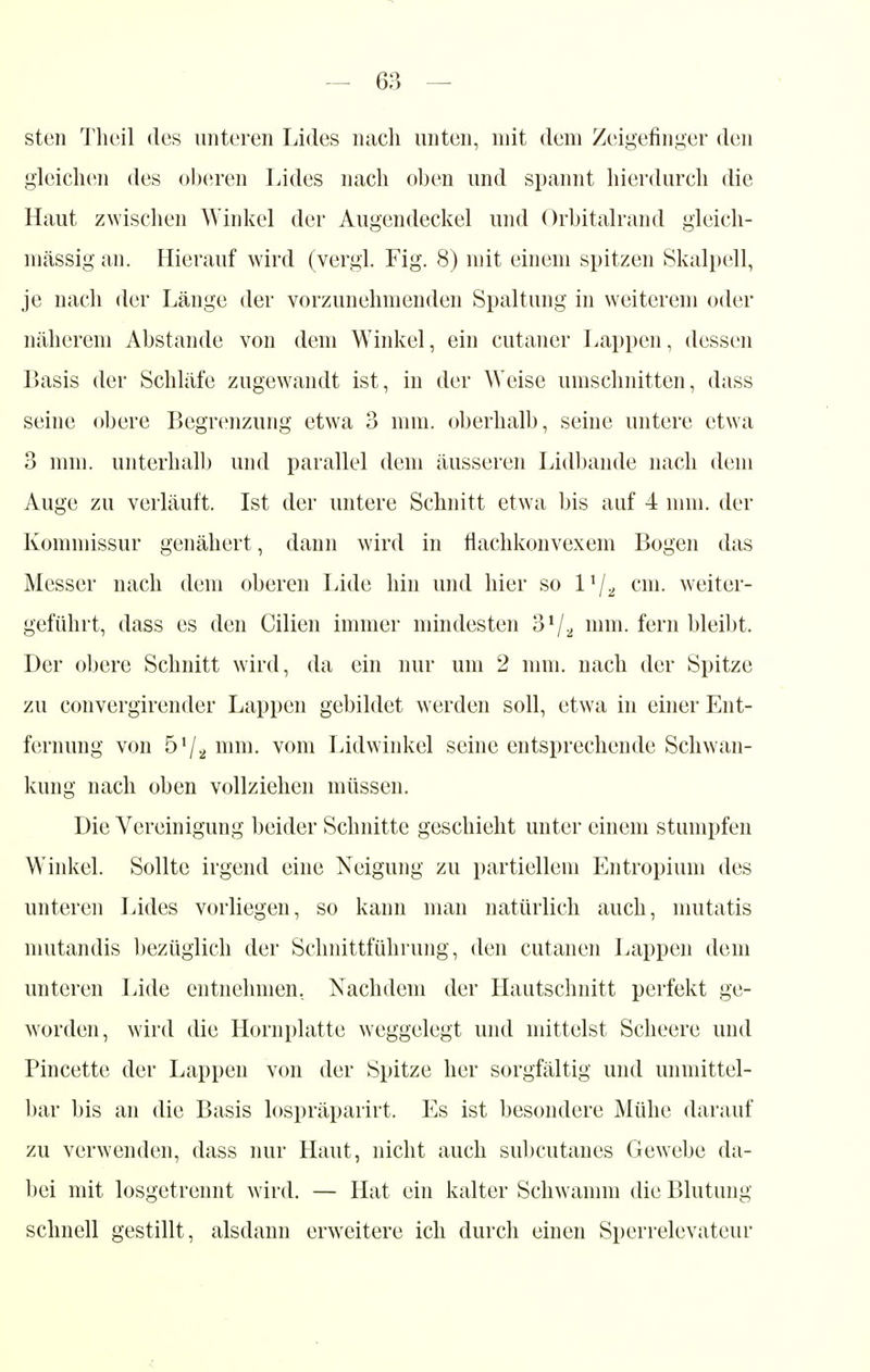 sten Theil des unteren Lides nach unten, mit dem Zeigefinger den gleichen des oberen Lides nach oben und spannt hierdurch die Haut zwischen Winkel der Augendeckel und Orbitalrand gleich- massig an. Hierauf wird (vergl. Fig. 8) mit einem spitzen Skalpell, je nach der Länge der vorzunehmenden Spaltung in weiterem oder näherem Abstände von dem Winkel, ein cutaner Lappen, dessen Basis der Schläfe zugewandt ist, in der Weise umschnitten, dass seine obere Begrenzung etwa 3 mm. oberhalb, seine untere etwa 3 mm. unterhall) und parallel dem äusseren Lidbande nach dem Auge zu verläuft. Ist der untere Schnitt etwa bis auf 4 mm. der Kommissur genähert, dann wird in flachkonvexem Bogen das Messer nach dem oberen Lide hin und hier so l1/^ cm. weiter- geführt, dass es den Cilien immer mindesten 3V2 mm- fern bleibt. Der obere Schnitt wird, da ein nur um 2 mm. nach der Spitze zu convergirender Lappen gebildet werden soll, etwa in einer Ent- fernung von mm. vom Lidwinkel seine entsprechende Schwan- kung nach oben vollziehen müssen. Die Vereinigung beider Schnitte geschieht unter einem stumpfen Winkel. Sollte irgend eine Neigung zu partiellem Entropium des unteren Lides vorliegen, so kann man natürlich auch, mutatis mutandis bezüglich der Schnittführung, den cutanen Lappen dem unteren Lide entnehmen, Nachdem der Hautschnitt perfekt ge- worden, wird die Hornplatte weggelegt und mittelst Scheere und Pincette der Lappen von der Spitze her sorgfältig und unmittel- bar bis an die Basis lospräparirt. Es ist besondere Mühe darauf zu verwenden, dass nur Haut, nicht auch subcutanes Gewebe da- bei mit losgetrennt wird. — Hat ein kalter Schwamm die Blutung schnell gestillt, alsdann erweitere ich durch einen Sperrelevateur