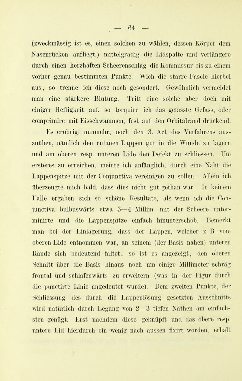 (zweckmässig ist es, einen solchen zu wählen, dessen Körper dem Nasenrücken aufliegt,) mittelgradig die Lidspalte und verlängere durch einen herzhaften Scheerenschlag die Kommissur bis zu einem vorher genau bestimmten Punkte. Wich die starre Fascie hierbei aus, so trenne ich diese noch gesondert. Gewöhnlich vermeidet man eine stärkere Blutung. Tritt eine solche aber doch mit einiger Heftigkeit auf, so torquire ich das gefasste Gefäss, oder comprimire mit Eisschwämmen, fest auf den Orbitalrand drückend. Es erübrigt nunmehr, noch den 3. Act des Verfahrens aus- zuüben, nämlich den cutanen Lappen gut in die Wunde zu lagern und am oberen resp. unteren Lide den Defekt zu schliessen. Um ersteres zu erreichen, meinte ich anfänglich, durch eine Naht die Lappenspitze mit der Conjunctiva vereinigen zu sollen. Allein ich überzeugte mich bald, dass dies nicht gut gethan war. In keinem Falle ergaben sich so schöne Resultate, als wenn ich die Con- junctiva bulbuswärts etwa 3—4 Millim. mit der Scheere unter- minirte und die Lappenspitze einfach hinunterschob. Bemerkt man bei der Einlagerung, dass der Lappen, welcher z. B. vom oberen Lide entnommen war, an seinem (der Basis nahen) unteren Bande sich bedeutend faltet, so ist es angezeigt, den oberen Schnitt über die Basis hinaus noch um einige Millimeter schräg frontal und Schläfenwärts zu erweitern (was in der Figur durch die punctirte Linie angedeutet wurde). Dem zweiten Punkte, der Schliessung des durch die Lappenlösimg gesetzten Ausschnitts wird natürlich durch Legung von 2—3 tiefen Näthen am einfach- sten genügt. Erst nachdem diese geknüpft und das obere resp. untere Lid hierdurch ein wenig nach aussen fixirt worden, erhält