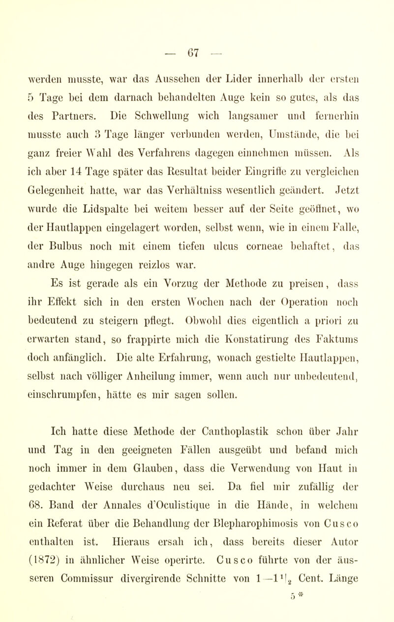 werden musste, war das Aussehen der Lider innerhalb der ersten 5 Tage bei dem darnach behandelten Auge kein so gutes, als das des Partners. Die Schwellung wich langsanier und fernerhin musste auch 3 Tage länger verbunden werden, Umstände, die bei ganz freier Wahl des Verfahrens dagegen einnehmen müssen. Als ich aber 14 Tage später das Resultat beider Eingriffe zu vergleichen Gelegenheit hatte, war das Verhältniss wesentlich geändert. Jetzt wurde die Lidspalte bei weitem besser auf der Seite geöffnet, wo der Hautlappen eingelagert worden, selbst wenn, wie in einem Falle, der Bulbus noch mit einem tiefen ulcus corneae behaftet, das andre Auge hingegen reizlos war. Es ist gerade als ein Vorzug der Methode zu preisen, dass ihr Effekt sich in den ersten Wochen nach der Operation noch bedeutend zu steigern pflegt. Obwohl dies eigentlich a priori zu erwarten stand, so frappirte mich die Konstatirung des Faktums doch anfänglich. Die alte Erfahrung, wonach gestielte Hautlappen, selbst nach völliger Anheilung immer, wenn auch nur unbedeutend, einschrumpfen, hätte es mir sagen sollen. Ich hatte diese Methode der Canthoplastik schon über Jahr und Tag in den geeigneten Fällen ausgeübt und befand mich noch immer in dem Glauben, dass die Verwendung von Haut in gedachter Weise durchaus neu sei. Da fiel mir zufällig der 68. Band der Annales d'Oculistique in die Hände, in welchem ein Referat über die Behandlung der Blepharophimosis von Cusco enthalten ist. Hieraus ersah ich, dass bereits dieser Autor (1872) in ähnlicher Weise operirte. Cusco führte von der äus- seren Commissur divergirende Schnitte von 1— l1^ Cent. Länge 5*