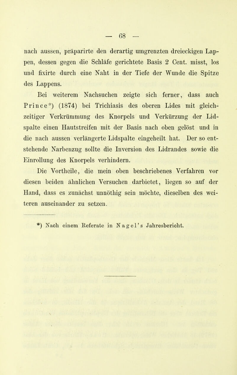 nach aussen, präparirte den derartig umgrenzten dreieckigen Lap- pen, dessen gegen die Schläfe gerichtete Basis 2 Cent, misst, los und fixirte durch eine Naht in der Tiefe der Wunde die Spitze des Lappens. Bei weiterem Nachsuchen zeigte sich ferner, dass auch Prince*) (1874) bei Trichiasis des oberen Lides mit gleich- zeitiger Verkrümmung des Knorpels und Verkürzung der Lid- spalte einen Hautstreifen mit der Basis nach oben gelöst und in die nach aussen verlängerte Lidspalte eingeheilt hat. Der so ent- stehende Narbenzug sollte die Inversion des Lidrandes sowie die Einrollung des Knorpels verhindern. Die Vortheile, die mein oben beschriebenes Verfahren vor diesen beiden ähnlichen Versuchen darbietet, liegen so auf der Hand, dass es zunächst unnöthig sein möchte, dieselben des wei- teren auseinander zu setzen. :) Nach einem Referate in N a g e 1' s Jahresbericht.