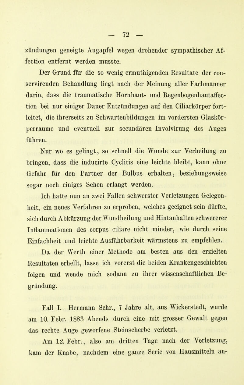 Zündungen geneigte Augapfel wegen drohender sympathischer Af- fection entfernt werden musste. Der Grund für die so wenig ermuthigenden Resultate der con- servirenden Behandlung liegt nach der Meinung aller Fachmänner darin, dass die traumatische Hornhaut- und Regenbogenhautaffec- tion bei nur einiger Dauer Entzündungen auf den Ciliarkörper fort- leitet, die ihrerseits zu Schwartenbildungen im vordersten Glaskör- perraume und eventuell zur secundären Involvirung des Auges führen. Nur wo es gelingt, so schnell die Wunde zur Verheilung zu bringen, dass die inducirte Cyclitis eine leichte bleibt, kann ohne Gefahr für den Partner der Bulbus erhalten, beziehungsweise sogar noch einiges Sehen erlangt werden. Ich hatte nun an zwei Fällen schwerster Verletzungen Gelegen- heit, ein neues Verfahren zu erproben, welches geeignet sein dürfte, sich durch Abkürzung der Wimdheilung und Hintanhalten schwererer Inflammationen des corpus ciliare nicht minder, wie durch seine Einfachheit und leichte Ausführbarkeit wärmstens zu empfehlen. Da der Werth einer Methode am besten aus den erzielten Resultaten erhellt, lasse ich vorerst die beiden Krankengeschichten folgen und wende mich sodann zu ihrer wissenschaftlichen Be- gründung. Fall I. Hermann Sehr., 7 Jahre alt, aus Wickerstedt, wurde am 10. Febr. 1883 Abends durch eine mit grosser Gewalt gegen das rechte Auge geworfene Steinscherbe verletzt. Am 12. Febr., also am dritten Tage nach der Verletzung, kam der Knabe, nachdem eine ganze Serie von Hausmitteln an-