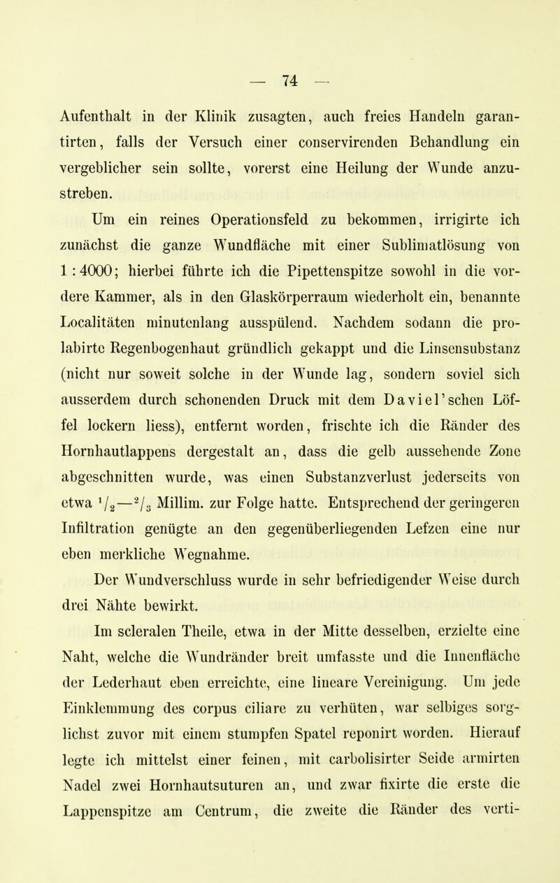 Aufenthalt in der Klinik zusagten, auch freies Handeln garan- tirten, falls der Versuch einer conservirenden Behandlung ein vergeblicher sein sollte, vorerst eine Heilung der Wunde anzu- streben. Um ein reines Operationsfeld zu bekommen, irrigirte ich zunächst die ganze Wundfläche mit einer Sublimatlösung von 1:4000; hierbei führte ich die Pipettenspitze sowohl in die vor- dere Kammer, als in den Glaskörperraum wiederholt ein, benannte Localitäten minutenlang ausspülend. Nachdem sodann die pro- labirtc Regenbogenhaut gründlich gekappt und die Linsensubstanz (nicht nur soweit solche in der Wunde lag, sondern soviel sich ausserdem durch schonenden Druck mit dem Da viel'sehen Löf- fel lockern Hess), entfernt worden, frischte ich die Ränder des Hornhautlappens dergestalt an, dass die gelb aussehende Zone abgeschnitten wurde, was einen Substanzverlust jederseits von etwa \j2—2/3 Millim. zur Folge hatte. Entsprechend der geringeren Infiltration genügte an den gegenüberliegenden Lefzen eine nur eben merkliche Wegnahme. Der Wundverschluss wurde in sehr befriedigender Weise durch drei Nähte bewirkt. Im scleralen Theile, etwa in der Mitte desselben, erzielte eine Naht, welche die Wundränder breit umfasste und die Innenfläche der Lederhaut eben erreichte, eine lineare Vereinigung. Um jede Einklemmung des corpus ciliare zu verhüten, war selbiges sorg- lichst zuvor mit einem stumpfen Spatel reponirt worden. Hierauf legte ich mittelst einer feinen, mit carbolisirter Seide armirten Nadel zwei Hornhautsuturen an, und zwar fixirte die erste die Lappenspitze am Centrum, die zweite die Ränder des verti-