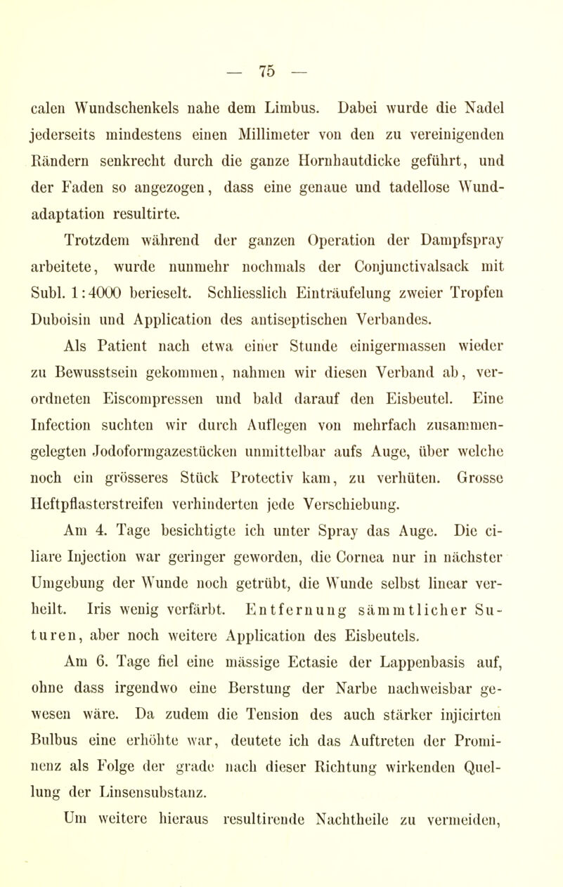 calen Wundschenkels nahe dem Limbus. Dabei wurde die Nadel jederseits mindestens einen Millimeter von den zu vereinigenden Rändern senkrecht durch die ganze Hornhautdicke geführt, und der Faden so angezogen, dass eine genaue und tadellose Wund- adaptation resultirte. Trotzdem während der ganzen Operation der Dampfspray arbeitete, wurde nunmehr nochmals der Conjunctivalsack mit Subl. 1:4000 berieselt. Schliesslich Einträufelung zweier Tropfen Duboisin und Application des antiseptischen Verbandes. Als Patient nach etwa einer Stunde einigermassen wieder zu Bewusstsein gekommen, nahmen wir diesen Verband ab, ver- ordneten Eiscompressen und bald darauf den Eisbeutel. Eine Infection suchten wir durch Auflegen von mehrfach zusammen- gelegten Jodoformgazestücken unmittelbar aufs Auge, über welche noch ein grösseres Stück Protectiv kam, zu verhüten. Grosse Heftpflasterstreifen verhinderten jede Verschiebung. Am 4. Tage besichtigte ich unter Spray das Auge. Die ci- liare Injection war geringer geworden, die Cornea nur in nächster Umgebung der Wunde noch getrübt, die Wunde selbst linear ver- heilt. Iris wenig verfärbt. Entfernung sämmtlicher Su~ turen, aber noch weitere Application des Eisbeuteis. Am 6. Tage fiel eine mässige Ectasie der Lappenbasis auf, ohne dass irgendwo eine Berstung der Narbe nachweisbar ge- wesen wäre. Da zudem die Tension des auch stärker injicirten Bulbus eine erhöhte war, deutete ich das Auftreten der Promi- nenz als Folge der grade nach dieser Richtung wirkenden Quel- lung der Linsensubstanz. Um weitere hieraus resultirende Nachtheile zu vermeiden,