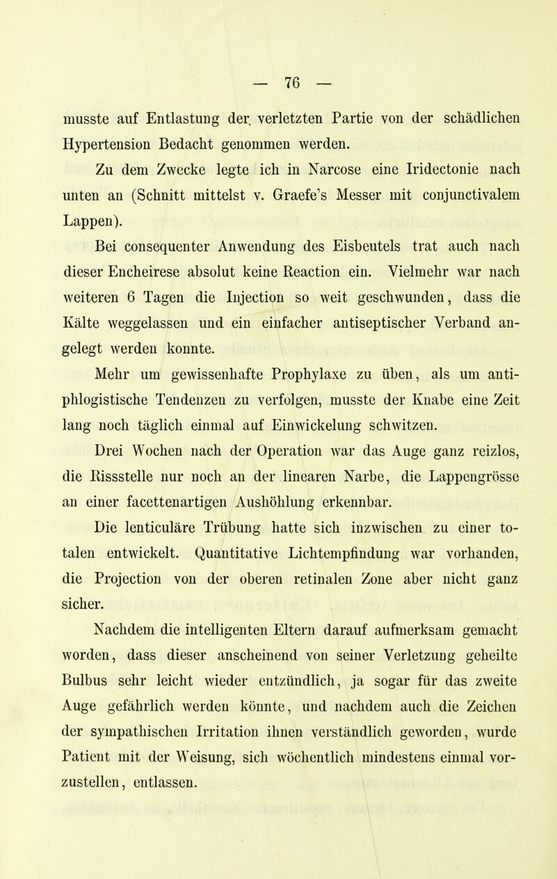 musste auf Entlastung der verletzten Partie von der schädlichen Hypertension Bedacht genommen werden. Zu dem Zwecke legte ich in Narcose eine Iridectonie nach unten an (Schnitt mittelst v. Graefe's Messer mit conjunctivalem Lappen). Bei consequenter Anwendung des Eisbeutels trat auch nach dieser Encheirese absolut keine Reaction ein. Vielmehr war nach weiteren 6 Tagen die Injection so weit geschwunden, dass die Kälte weggelassen und ein einfacher antiseptischer Verband an- gelegt werden konnte. Mehr um gewissenhafte Prophylaxe zu üben, als um anti- phlogistische Tendenzen zu verfolgen, musste der Knabe eine Zeit lang noch täglich einmal auf Einwickelung schwitzen. Drei Wochen nach der Operation war das Auge ganz reizlos, die Kissstelle nur noch an der linearen Narbe, die Lappengrösse an einer facettenartigen Aushöhlung erkennbar. Die lenticuläre Trübung hatte sich inzwischen zu einer to- talen entwickelt. Quantitative Lichtempfindung war vorhanden, die Projection von der oberen retinalen Zone aber nicht ganz sicher. Nachdem die intelligenten Eltern darauf aufmerksam gemacht worden, dass dieser anscheinend von seiner Verletzung geheilte Bulbus sehr leicht wieder entzündlich, ja sogar für das zweite Auge gefährlich werden könnte, und nachdem auch die Zeichen der sympathischen Irritation ihnen verständlich geworden, wurde Patient mit der Weisung, sich wöchentlich mindestens einmal vor- zustellen, entlassen.